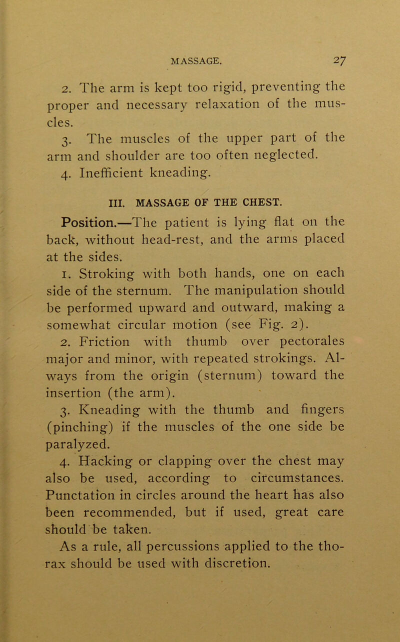 2. The arm is kept too rigid, preventing the proper and necessary relaxation of the mus- cles. 3. The muscles of the upper part of the arm and shoulder are too often neglected. 4. Inefficient kneading. III. MASSAGE OF THE CHEST. Position.—The patient is lying flat on the back, without head-rest, and the arms placed at the sides. 1. Stroking with both hands, one on each side of the sternum. The manipulation should be performed upward and outward, making a somewhat circular motion (see Fig. 2). 2. Friction with thumb over pectorales major and minor, with repeated strokings. Al- ways from the origin (sternum) toward the insertion (the arm). 3. Kneading with the thumb and fingers (pinching) if the muscles of the one side be paralyzed. 4. Hacking or clapping over the chest may also be used, according to circumstances. Punctation in circles around the heart has also been recommended, but if used, great care should be taken. As a rule, all percussions applied to the tho- rax should be used with discretion.