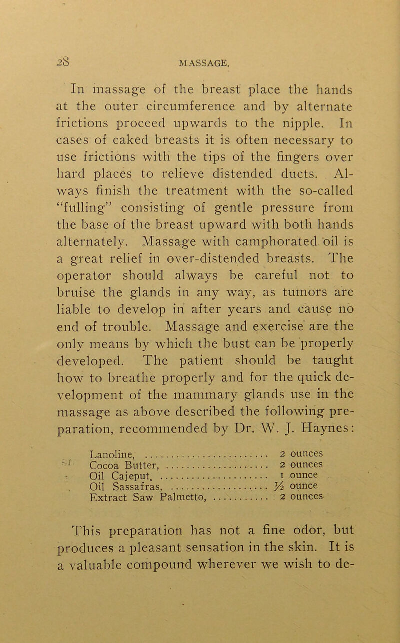 In massage of the breast place the hands at the outer circumference and by alternate frictions proceed upwards to the nipple. In cases of caked breasts it is often necessary to use frictions with the tips of the fingers over hard places to relieve distended ducts. Al- ways finish the treatment with the so-called “fulling” consisting of gentle pressure from the base of the breast upward with both hands alternately. Massage with camphorated oil is a great relief in over-distended breasts. The operator should always be careful not to bruise the glands in any way, as tumors are liable to develop in after years and cause no end of trouble. Massage and exercise are the only means by which the bust can be properly developed. The patient should be taught how to breathe properly and for the quick de- velopment of the mammary glands use in the massage as above described the following pre- paration, recommended by Dr. W. J. Haynes: Lanoline, 2 ounces Cocoa Butter, 2 ounces Oil Cajeput, 1 ounce Oil Sassafras, Vz ounce Extract Saw Palmetto, 2 ounces This preparation has not a fine odor, but produces a pleasant sensation in the skin. It is a valuable compound wherever we wish to de-