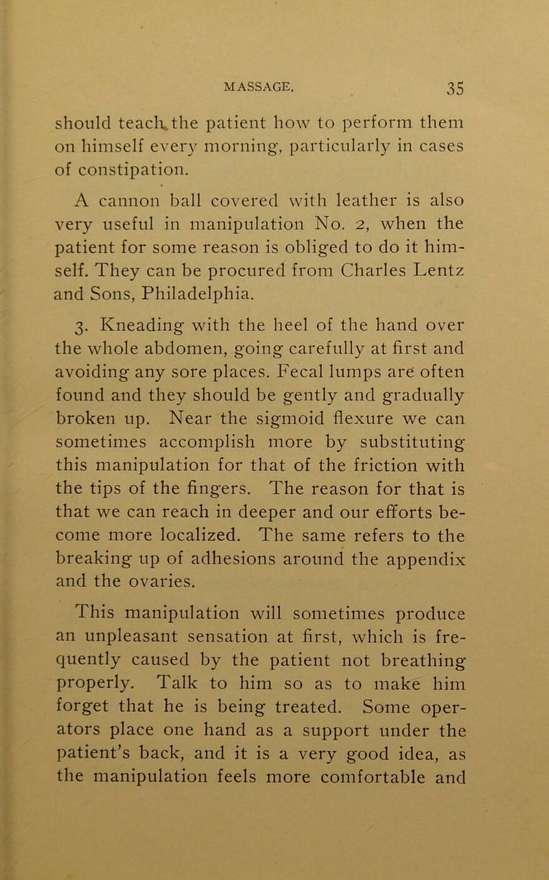 should teach, the patient how to perform them on himself every morning, particularly in cases of constipation. A cannon ball covered with leather is also very useful in manipulation No. 2, when the patient for some reason is obliged to do it him- self. They can be procured from Charles Lentz and Sons, Philadelphia. 3. Kneading with the heel of the hand over the whole abdomen, going carefully at first and avoiding any sore places. Fecal lumps are often found and they should be gently and gradually broken up. Near the sigmoid flexure we can sometimes accomplish more by substituting this manipulation for that of the friction with the tips of the fingers. The reason for that is that we can reach in deeper and our efforts be- come more localized. The same refers to the breaking up of adhesions around the appendix and the ovaries. This manipulation will sometimes produce an unpleasant sensation at first, which is fre- quently caused by the patient not breathing properly. Talk to him so as to make him forget that he is being treated. Some oper- ators place one hand as a support under the patient’s back, and it is a very good idea, as the manipulation feels more comfortable and