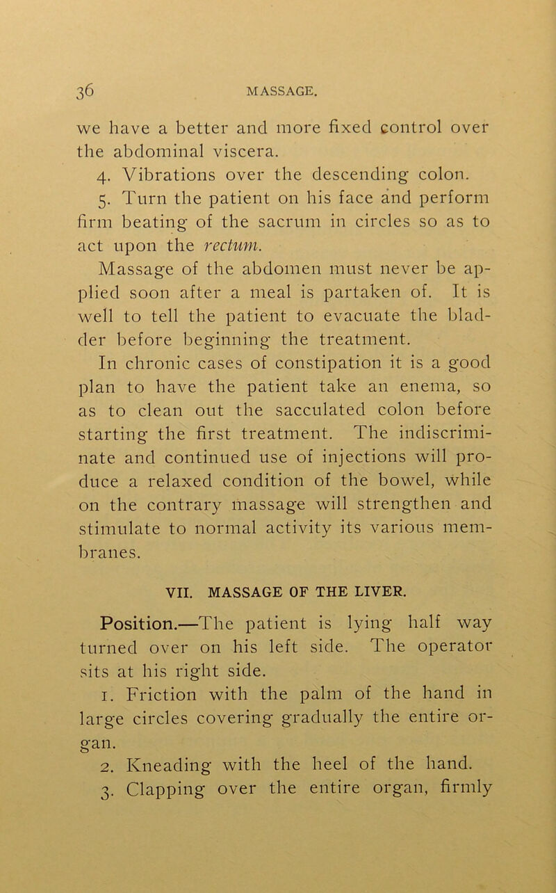 we have a better and more fixed control over the abdominal viscera. 4. Vibrations over the descending colon. 5. Turn the patient on his face and perform firm beating of the sacrum in circles so as to act upon the rectum. Massage of the abdomen must never be ap- plied soon after a meal is partaken of. It is well to tell the patient to evacuate the blad- der before beginning the treatment. In chronic cases of constipation it is a good plan to have the patient take an enema, so as to clean out the sacculated colon before starting the first treatment. The indiscrimi- nate and continued use of injections will pro- duce a relaxed condition of the bowel, while on the contrary massage will strengthen and stimulate to normal activity its various mem- branes. VII. MASSAGE OF THE LIVER. Position.—The patient is lying half way turned over on his left side. The operator sits at his right side. 1. Friction with the palm of the hand in large circles covering gradually the entire or- gan. 2. Kneading with the heel of the hand. 3. Clapping over the entire organ, firmly