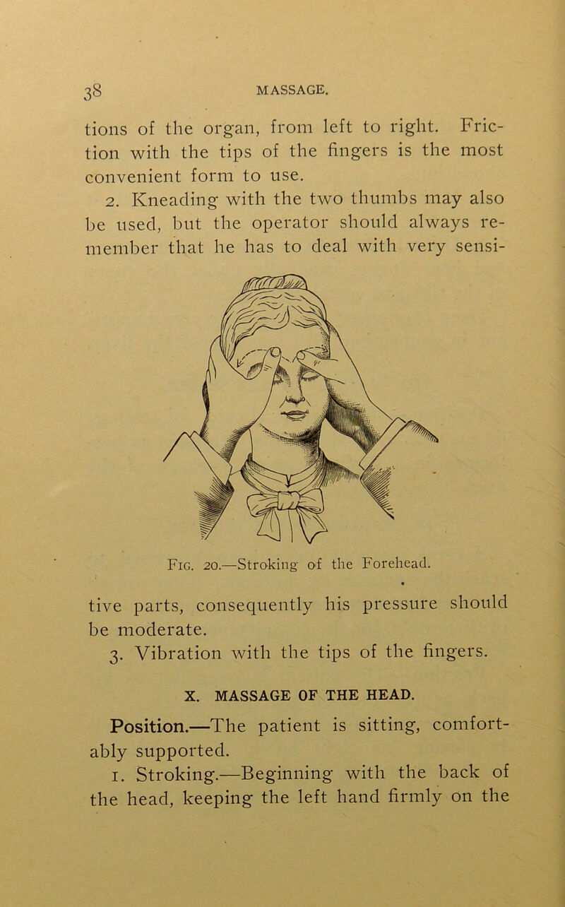 tions of the organ, from left to right. Fric- tion with the tips of the fingers is the most convenient form to use. 2. Kneading with the two thumbs may also be used, but the operator should always re- member that he has to deal with very sensi- Fig. 20.—Stroking of the Forehead. tive parts, consequently his pressure should be moderate. 3. Vibration with the tips of the fingers. X. MASSAGE OF THE HEAD. Position.—The patient is sitting, comfort- ably supported. 1. Stroking.—Beginning with the back of the head, keeping the left hand firmly on the