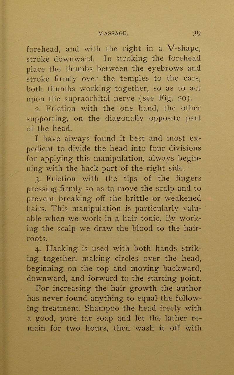 forehead, and with the right in a V-shape, stroke downward. In stroking the forehead place the thumbs between the eyebrows and stroke firmly over the temples to the ears, both thumbs working together, so as to act upon the supraorbital nerve (see Fig. 20). 2. Friction with the one hand, the other supporting, on the diagonally opposite part of the head. I have always found it best and most ex- pedient to divide the head into four divisions for applying this manipulation, always begin- ning with the back part of the right side. 3. Friction with the tips of the fingers pressing firmly so as to move the scalp and to prevent breaking off the brittle or weakened hairs. This manipulation is particularly valu- able when we work in a hair tonic. By work- ing the scalp we draw the blood to the hair- roots. 4. Hacking is used with both hands strik- ing together, making circles over the head, beginning on the top and moving backward, downward, and forward to the starting point. For increasing the hair growth the author has never found anything to equal the follow- ing treatment. Shampoo the head freely with a good, pure tar soap and let the lather re- main for two hours, then wash it off with
