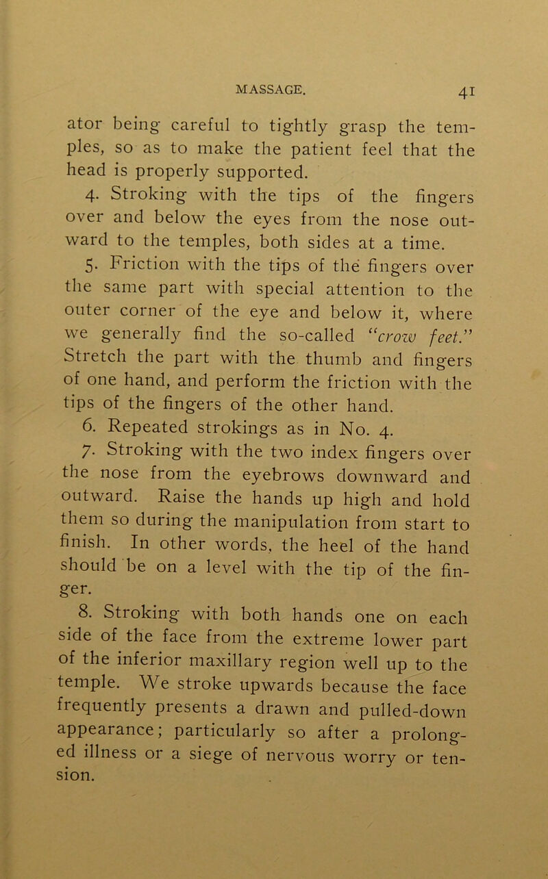 ator being careful to tightly grasp the tem- ples, so as to make the patient feel that the head is properly supported. 4. Stroking with the tips of the fingers over and below the eyes from the nose out- ward to the temples, both sides at a time. 5. Friction with the tips of the fingers over the same part with special attention to the outer corner of the eye and below it, where we generally find the so-called “crow feet.” Stretch the part with the thumb and fingers of one hand, and perform the friction with the tips of the fingers of the other hand. 6. Repeated strokings as in No. 4. 7. Stroking with the two index fingers over the nose from the eyebrows downward and outward. Raise the hands up high and hold them so during the manipulation from start to finish. In other words, the heel of the hand should be on a level with the tip of the fin- ger. 8. Stroking with both hands one on each side of the face from the extreme lower part of the inferior maxillary region well up to the temple. We stroke upwards because the face frequently presents a drawn and pulled-down appearance, particularly so after a prolong- ed illness or a siege of nervous worry or ten- sion.