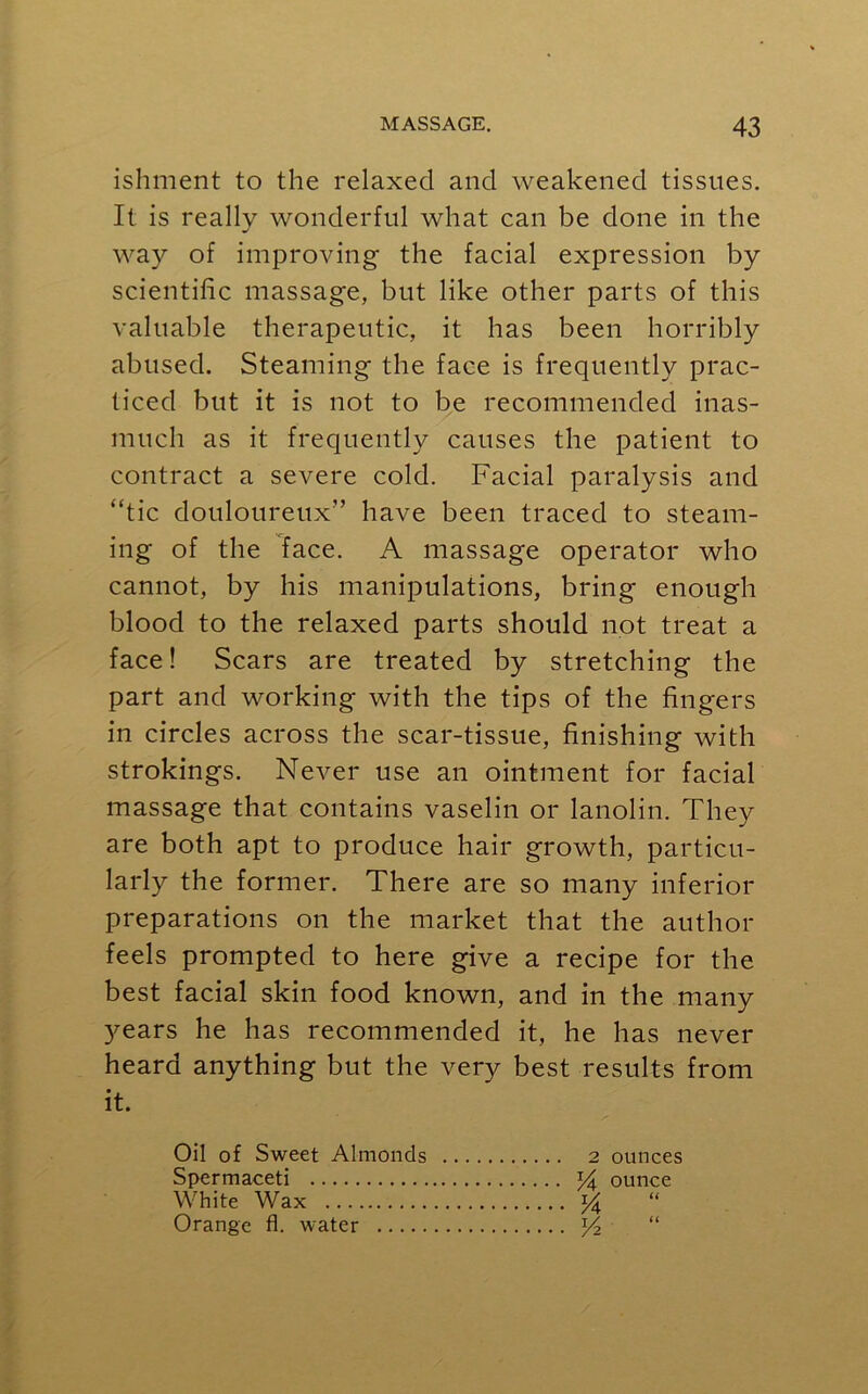 ishment to the relaxed and weakened tissues. It is really wonderful what can be done in the way of improving the facial expression by scientific massage, but like other parts of this valuable therapeutic, it has been horribly abused. Steaming the face is frequently prac- ticed but it is not to be recommended inas- much as it frequently causes the patient to contract a severe cold. Facial paralysis and “tic douloureux” have been traced to steam- ing of the face. A massage operator who cannot, by his manipulations, bring- enough blood to the relaxed parts should not treat a face! Scars are treated by stretching the part and working with the tips of the fingers in circles across the scar-tissue, finishing with strokings. Never use an ointment for facial massage that contains vaselin or lanolin. They are both apt to produce hair growth, particu- larly the former. There are so many inferior preparations on the market that the author feels prompted to here give a recipe for the best facial skin food known, and in the many years he has recommended it, he has never heard anything but the very best results from it. Oil of Sweet Almonds 2 ounces Spermaceti yA ounce White Wax y “ Orange fl. water y2 “
