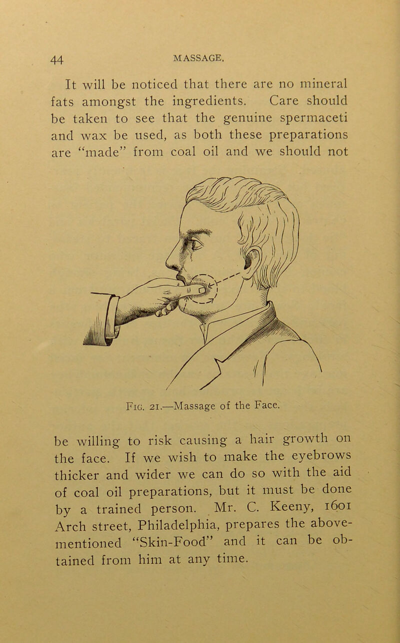 It will be noticed that there are no mineral fats amongst the ingredients. Care should be taken to see that the genuine spermaceti and wax be used, as both these preparations are “made” from coal oil and we should not be willing to risk causing a hair growth on the face. If we wish to make the eyebrows thicker and wider we can do so with the aid of coal oil preparations, but it must be done by a trained person. Mr. C. Iveeny, 1601 Arch street, Philadelphia, prepares the above- mentioned “Skin-Food ’ and it can be ob- tained from him at any time.