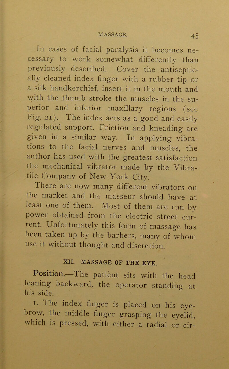 In cases of facial paralysis it becomes ne- cessary to work somewhat differently than previously described. Cover the antiseptic- ally cleaned index finger with a rubber tip or a silk handkerchief, insert it in the mouth and with the thumb stroke the muscles in the su- perior and inferior maxillary regions (see Fig. 21). The index acts as a good and easily regulated support. Friction and kneading are given in a similar way. In applying vibra- tions to the facial nerves and muscles, the author has used with the greatest satisfaction the mechanical vibrator made by the Vibra- tile Company of New York City. There are now many different vibrators on the market and the masseur should have at least one of them. Most of them are run by power obtained from the electric street cur- rent. Unfortunately this form of massage has been taken up by the barbers, many of whom use it without thought and discretion. XII. MASSAGE OF THE EYE. Position.—The patient sits with the head leaning backward, the operator standing at his side. i. The index finger is placed on his eye- brow, the middle finger grasping the eyelid, which is pressed, with either a radial or cir-