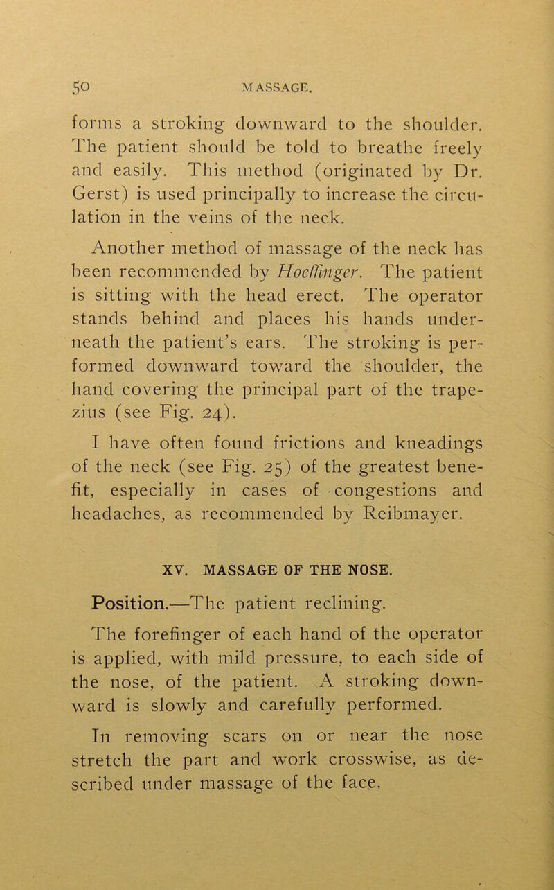 forms a stroking downward to the shoulder. The patient should be told to breathe freely and easily. This method (originated by Dr. Gerst) is used principally to increase the circu- lation in the veins of the neck. Another method of massage of the neck has been recommended by Hoefhngcr. The patient is sitting with the head erect. The operator stands behind and places his hands under- neath the patient’s ears. The stroking is per- formed downward toward the shoulder, the hand covering the principal part of the trape- zius (see Fig. 24). I have often found frictions and kneadings of the neck (see Fig. 25) of the greatest bene- fit, especially in cases of congestions and headaches, as recommended by Reibmayer. XV. MASSAGE OF THE NOSE. Position.—The patient reclining. The forefinger of each hand of the operator is applied, with mild pressure, to each side of the nose, of the patient. A stroking down- ward is slowly and carefully performed. In removing scars on or near the nose stretch the part and work crosswise, as de- scribed under massage of the face.