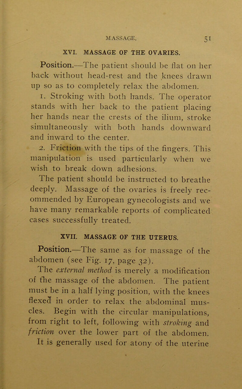 XVI. MASSAGE OF THE OVARIES. Position.—The patient should be flat on her back without head-rest and the knees drawn up so as to completely relax the abdomen. 1. Stroking with both hands. The operator stands with her back to the patient placing her hands near the crests of the ilium, stroke simultaneously with both hands downward and inward to the center. 2. Friction with the tips of the fingers. This manipulation is used particularly when we wish to break down adhesions. The patient should be instructed to breathe deeply. Massage of the ovaries is freely rec- ommended by European gynecologists and we have many remarkable reports of complicated cases successfully treated. XVII. MASSAGE OF THE UTERUS. Position.—The same as for massage of the abdomen (see Fig. 17, page 32). The external method is merely a modification of fhe massage of the abdomen. The patient must be in a half lying position, with the knees flexed in order to relax the abdominal mus- cles. Begin with the circular manipulations, from right to left, following with stroking and friction over the lower part of the abdomen. It is generally used for atony of the uterine