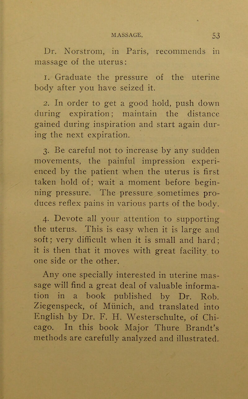 Dr. Norstrom, in Paris, recommends in massage of the uterus: 1. Graduate the pressure of the uterine body after you have seized it. 2. In order to get a good hold, push down during expiration; maintain the distance gained during inspiration and start again dur- ing the next expiration. 3. Be careful not to increase by any sudden movements, the painful impression experi- enced by the patient when the uterus is first taken hold of; wait a moment before begin- ning pressure. The pressure sometimes pro- duces reflex pains in various parts of the body. 4. Devote all your attention to supporting the uterus. This is easy when it is large and soft; very difficult when it is small and hard; it is then that it moves with great facility to one side or the other. Any one specially interested in uterine mas- sage will find a great deal of valuable informa- tion in a book published by Dr. Rob. Ziegenspeck, of Munich, and translated into English by Dr. F. H. Westerschulte, of Chi- cago. In this book Major Thure Brandt’s methods are carefully analyzed and illustrated.