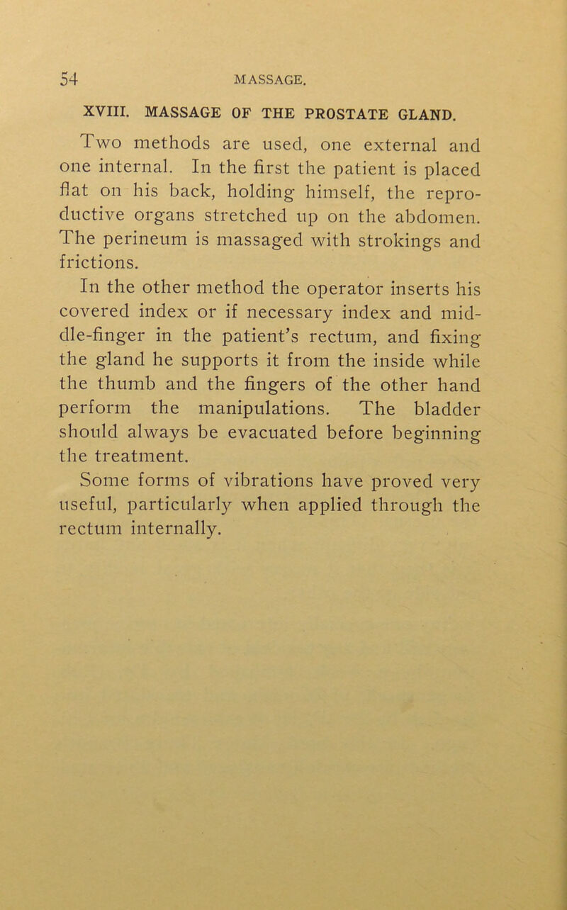 XVIII. MASSAGE OF THE PROSTATE GLAND. I wo methods are used, one external and one internal. In the first the patient is placed fiat on his back, holding himself, the repro- ductive organs stretched up on the abdomen. The perineum is massaged with strokings and frictions. In the other method the operator inserts his covered index or if necessary index and mid- dle-finger in the patient’s rectum, and fixing the gland he supports it from the inside while the thumb and the fingers of the other hand perform the manipulations. The bladder should always be evacuated before beginning the treatment. Some forms of vibrations have proved very useful, particularly when applied through the rectum internally.