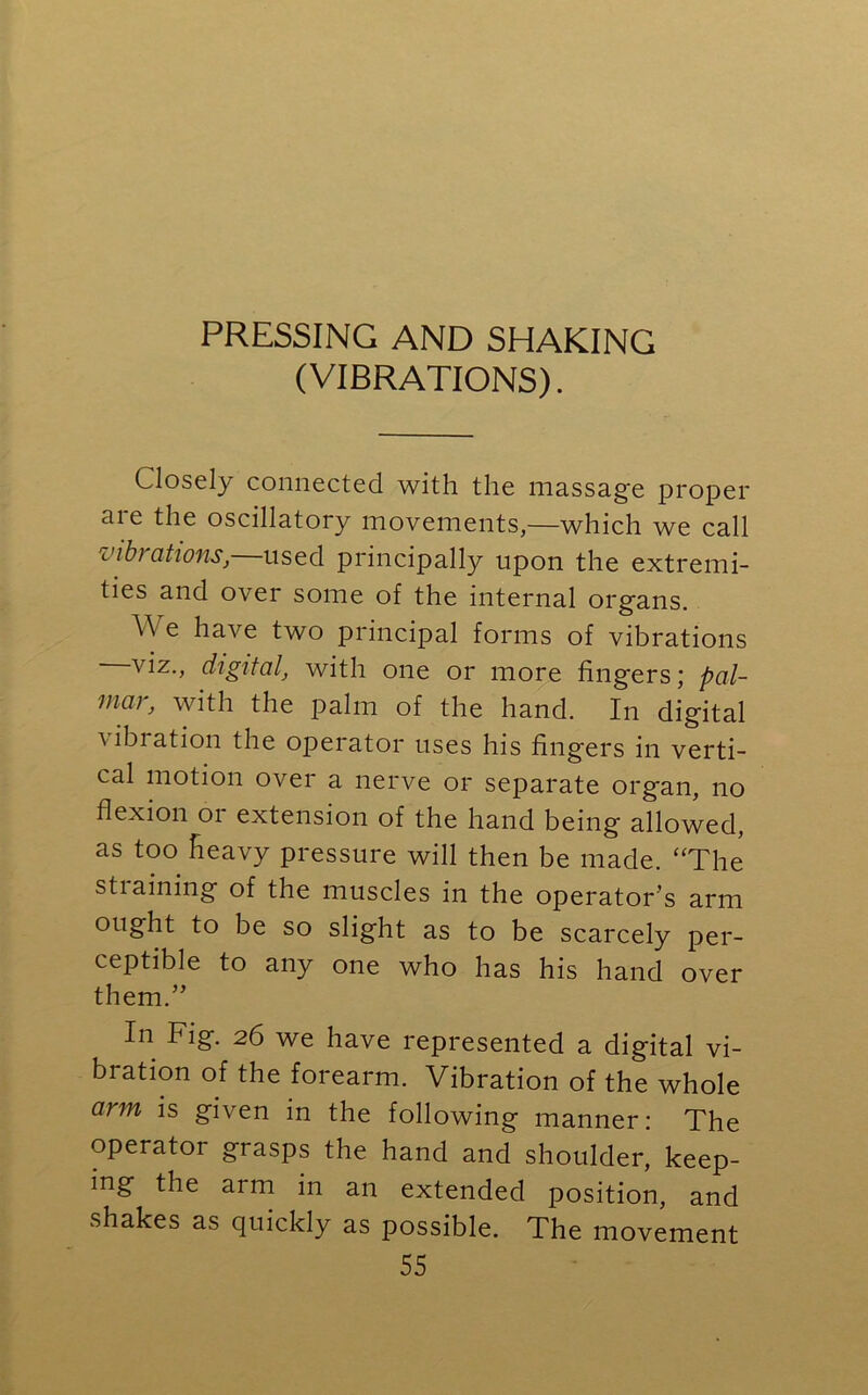 PRESSING AND SHAKING (VIBRATIONS). Closely connected with the massage proper aie the oscillatory movements,—which we call mbi ations, used principally upon the extremi- ties and over some of the internal organs. V e have two principal forms of vibrations viz., digital, with one or more fingers; pal- mar, with the palm of the hand. In digital vibiation the operator uses his fingers in verti- cal motion over a nerve or separate organ, no flexion or extension of the hand being allowed, as too heavy pressure will then be made. “The stiaining of the muscles in the operator’s arm ought to be so slight as to be scarcely per- ceptible to any one who has his hand over them.” In Fig. 26 we have represented a digital vi- bration of the forearm. Vibration of the whole arm is given in the following manner: The operator grasps the hand and shoulder, keep- ing the arm in an extended position, and shakes as quickly as possible. The movement