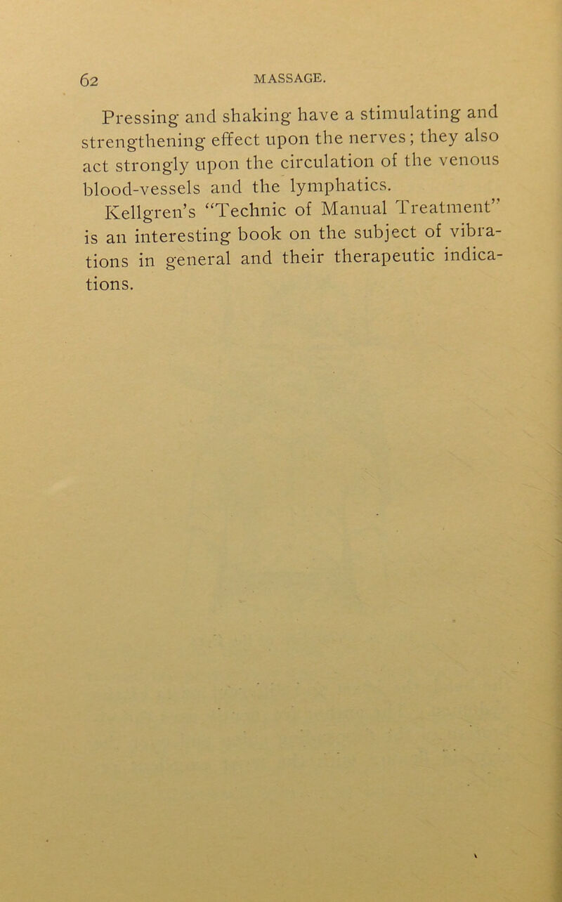 Pressing and shaking have a stimulating and strengthening effect upon the nerves ; they also act strongly upon the circulation of the venous blood-vessels and the lymphatics. Kellgren’s “Technic of Manual Treatment’’ is an interesting book on the subject of vibra- tions in general and their therapeutic indica-