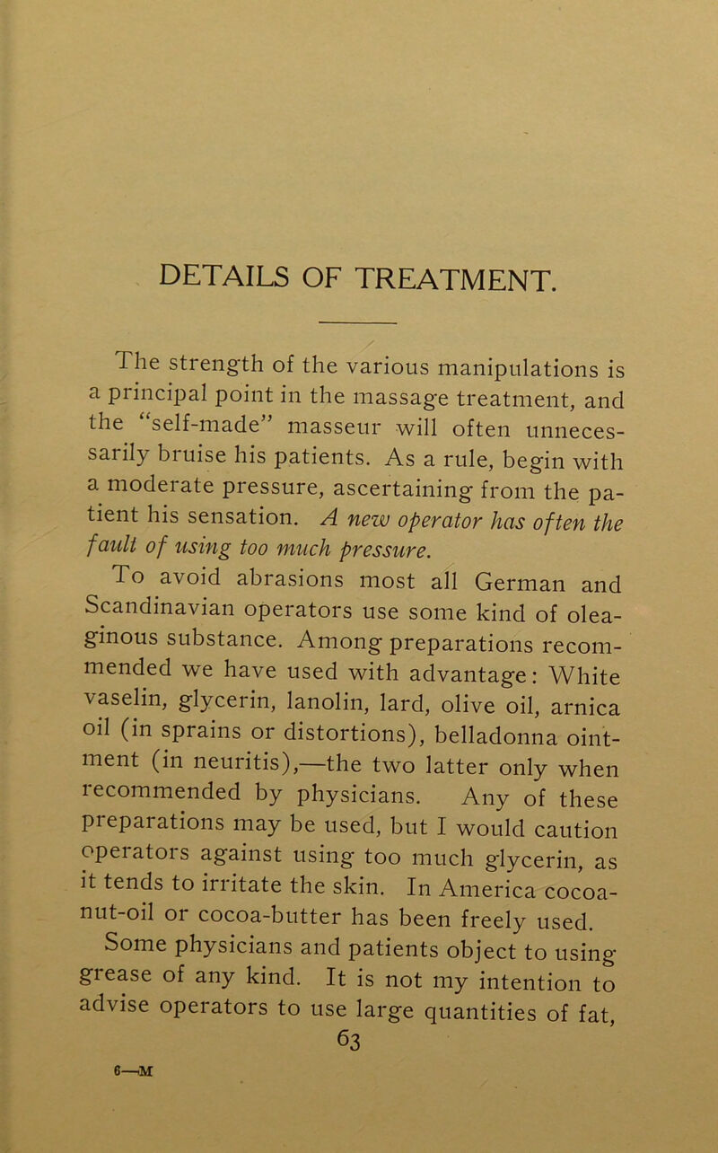 DETAILS OF TREATMENT. The strength of the various manipulations is a principal point in the massage treatment, and the self-made masseur will often unneces- sarily bruise his patients. As a rule, begin with a moderate pressure, ascertaining from the pa- tient his sensation. A new operator has often the fault of using too much pressure. To avoid abrasions most all German and Scandinavian operators use some kind of olea- ginous substance. Among preparations recom- mended we have used with advantage: White vaselin, glycerin, lanolin, lard, olive oil, arnica oil (in sprains or distortions), belladonna oint- ment (in neuritis),—the two latter only when recommended by physicians. Any of these pieparations may be used, but I would caution opeiatois against using too much glycerin, as it tends to irritate the skin. In America cocoa- nut-oil or cocoa-butter has been freely used. Some physicians and patients object to using grease of any kind. It is not my intention to advise operators to use large quantities of fat, 63 6—iM