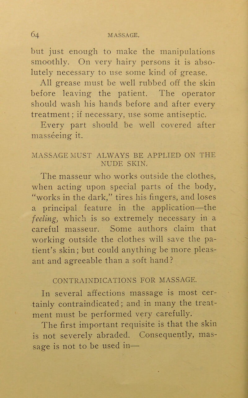 but just enough to make the manipulations smoothly. On very hairy persons it is abso- lutely necessary to use some kind of grease. All grease must be well rubbed off the skin before leaving the patient. The operator should wash his hands before and after every treatment; if necessary, use some antiseptic. Every part should be well covered after masseeing it. MASSAGE MUST ALWAYS BE APPLIED ON THE NUDE SKIN. The masseur who works outside the clothes, when acting upon special parts of the body, “works in the dark,” tires his fingers, and loses a principal feature in the application—the feeling, which is so extremely necessary in a careful masseur. Some authors claim that working outside the clothes will save the pa- tient’s skin; but could anything be more pleas- ant and agreeable than a soft hand? CONTRAINDICATIONS FOR MASSAGE. In several affections massage is most cer- tainly contraindicated; and in many the treat- ment must be performed very carefully. The first important requisite is that the skin is not severely abraded. Consequently, mas- sage is not to be used in—