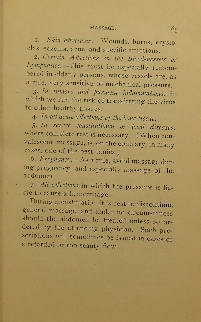 1. Skin affections: Wounds, burns, erysip- elas, eczema, acne, and specific eruptions. 2. Certain Affections in the Blood-vessels or Lymphatics, ihis must be especially remem- bered in elderly persons, whose vessels are, as a rule, very sensitive to mechanical pressure. 3. In tumors and purulent inflammations, in which we run the risk of transferring the virus to other healthy tissues. 4- In all acute affections of the bone-tissue. 5* Li sez1 ci e constitutional or local diseases, where complete rest is necessary. (When con- ^ descent, massage, is, on the contrary, in many cases, one of the best tonics.) 6. Pregnancy. As a rule, avoid massage dur- ing piegnancy, and especially massage of the abdomen. 7. All affections in which the pressure is lia- ble to cause a hemorrhage. During menstruation it is best to discontinue geneial massage, and under no circumstances should the abdomen be treated unless so or- dered by the attending physician. Such pre- scriptions will sometimes be issued in cases of a retarded or too scanty flow.