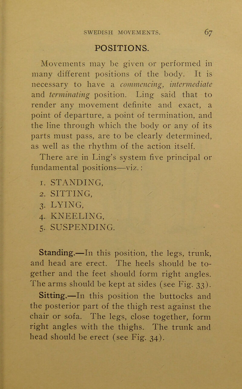 POSITIONS. Movements may be given or performed in many different positions of the body. It is necessary to have a commencing, intermediate and terminating position. Ling- said that to render any movement definite and exact, a point of departure, a point of termination, and the line through which the body or any of its parts must pass, are to be clearly determined, as well as the rhythm of the action itself. There are in Ling’s system five principal 01- fundamental positions—viz.: 1. STANDING, 2. SITTING, 3. LYING, 4. KNEELING, 5. SUSPENDING. Standing.—In this position, the legs, trunk, and head are erect. The heels should be to- gether and the feet should form right angles. The arms should be kept at sides (see Fig. 33). Sitting .—In this position the buttocks and the posterior part of the thigh rest against the chair or sofa. The legs, close together, form right angles with the thighs. The trunk and head should be erect (see Fig. 34).