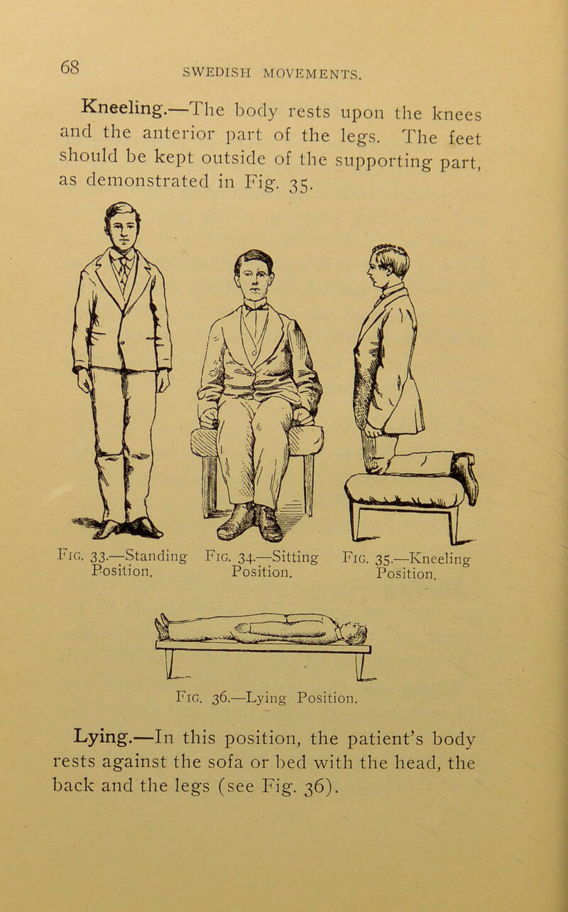 SWEDISH MOVEMENTS. Kneeling. 1 he body rests upon the knees nnd the antei 101 pai t of the legs. I he feet should be kept outside of the supporting part, as demonstrated in Fig. 35. Fig. 33— Standing Fig. 34.—Sitting- Position. Position. Fig. 35.—Kneeling Position. Fig. 36.—Lying Position. Lying.—In this position, the patient’s body rests against the sofa or bed with the head, the back and the legs (see Fig. 36).
