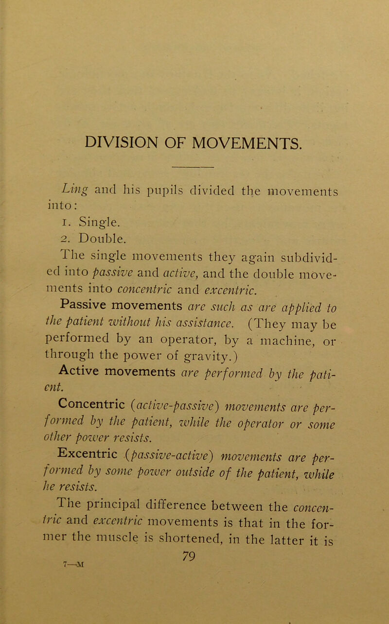 DIVISION OF MOVEMENTS. Ling and Ids pupils divided the movements into: 1. Single. 2. Double. 1 he single movements they again subdivid- ed into passive and active, and the double move- ments into concentric and ex centric. Passive movements arc such as are applied to the patient without his assistance. (They may be performed by an operator, by a machine, or through the power of gravity.) Active movements are performed by the pati- ent. Concentric (active-passive) movements are per- formed by the patient, while the operator or some other pozver resists. Excentric (passive-active) movements are per- formed by some pozver outside of the patient, while he resists. The principal difference between the concen- tric and excentric movements is that in the for- mer the muscle is shortened, in the latter it is 79 7—iM