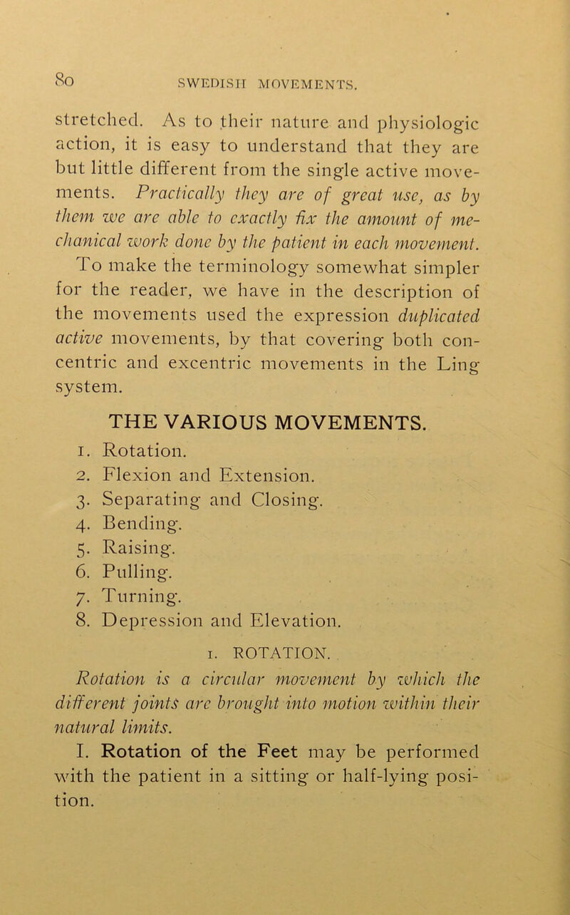 So stretched. As to their nature and physiologic action, it is easy to understand that they are but little different from the single active move- ments. Practically they are of great use, as by them we are able to exactly fix the amount of me- chanical work done by the patient in each movement. To make the terminology somewhat simpler for the reader, we have in the description of the movements used the expression duplicated active movements, by that covering both con- centric and excentric movements in the Ling system. THE VARIOUS MOVEMENTS. 1. Rotation. 2. Flexion and Extension. 3. Separating and Closing. 4. Bending. 5. Raising. 6. Pulling. 7. Turning. 8. Depression and Elevation. 1. ROTATION. Rotation is a circular movement by which the different joints arc brought into motion within their natural limits. I. Rotation of the Feet may be performed with the patient in a sitting or half-lying posi- tion.