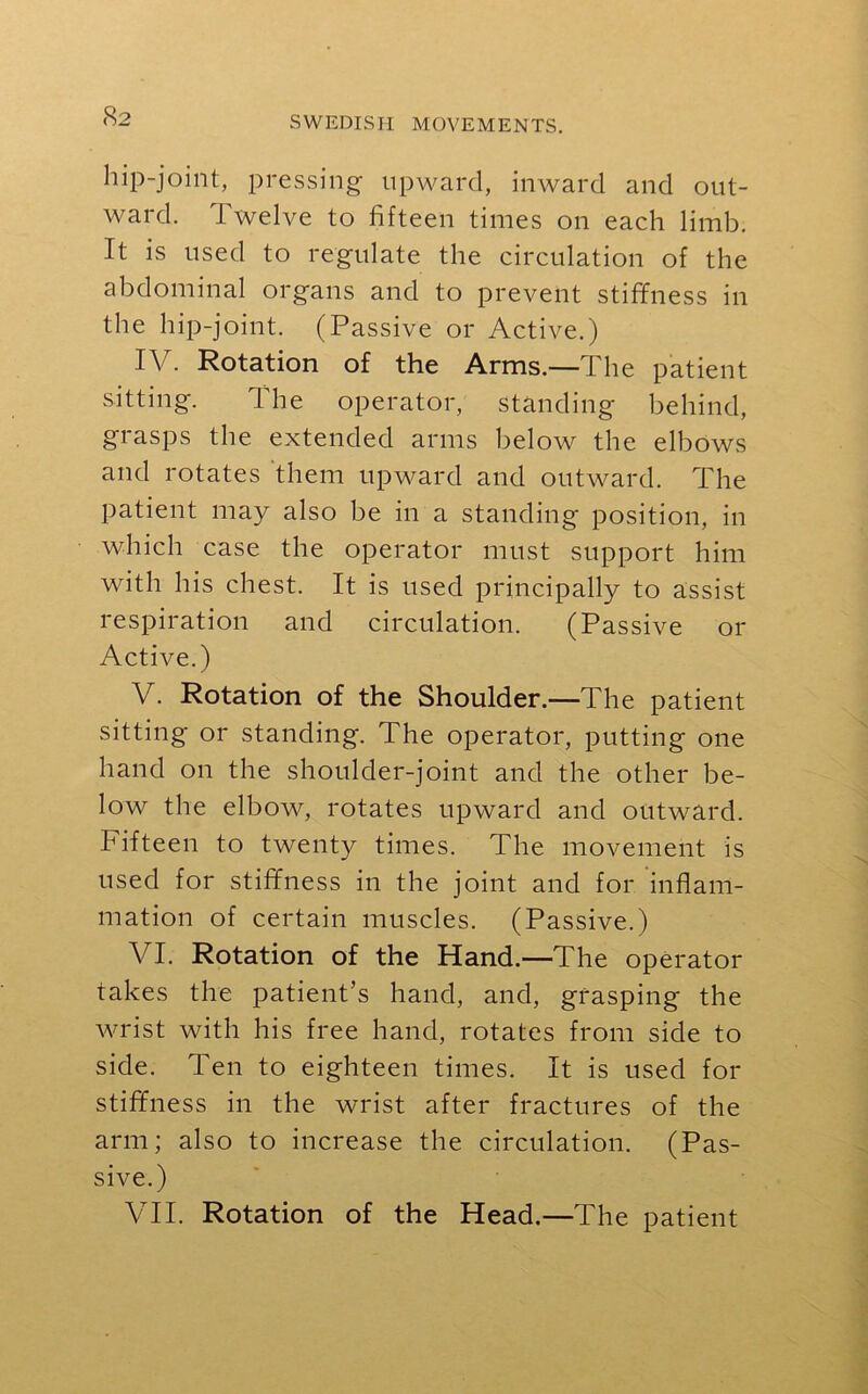 hip-joint, pressing upward, inward and out- ward. I welve to fifteen times on each limb. It is used to regulate the circulation of the abdominal organs and to prevent stiffness in the hip-joint. (Passive or Active.) IV. Rotation of the Arms.—The patient sitting. I he operator, standing behind, grasps the extended arms below the elbows and rotates them upward and outward. The patient may also be in a standing position, in which case the operator must support him with his chest. It is used principally to assist respiration and circulation. (Passive 01- Active.) V. Rotation of the Shoulder.—The patient sitting or standing. The operator, putting one hand on the shoulder-joint and the other be- low the elbow, rotates upward and outward, hifteen to twenty times. The movement is used for stiffness in the joint and for inflam- mation of certain muscles. (Passive.) VI. Rotation of the Hand.—The operator takes the patient’s hand, and, grasping the wrist with his free hand, rotates from side to side. Ten to eighteen times. It is used for stiffness in the wrist after fractures of the arm; also to increase the circulation. (Pas- sive.) VII. Rotation of the Head.—The patient