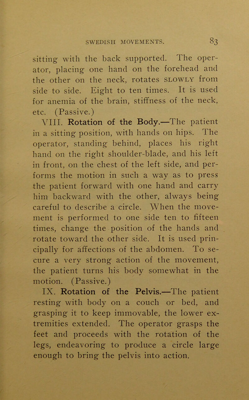 sitting with the back supported. 1 he oper- ator, placing' one hand on the forehead and the other on the neck, rotates slowly from side to side. Eight to ten times. It is used for anemia of the brain, stiffness of the neck, etc. (Passive.) VIII. Rotation of the Body.—The patient in a sitting' position, with hands on hips. The operator, standing behind, places his right hand on the right shoulder-blade, and his left in front, on the chest of the left side, and per- forms the motion in such a way as to press the patient forward with one hand and carry him backward with the other, always being careful to describe a circle. When the move- ment is performed to one side ten to fifteen times, change the position of the hands and rotate toward the other side. It is used prin- cipally for affections of the abdomen. To se- cure a very strong action of the movement, the patient turns his body somewhat in the motion. (Passive.) IX. Rotation of the Pelvis.—The patient resting with body on a couch or bed, and grasping it to keep immovable, the lower ex- tremities extended. The operator grasps the feet and proceeds with the rotation of the legs, endeavoring to produce a circle large enough to bring the pelvis into action.