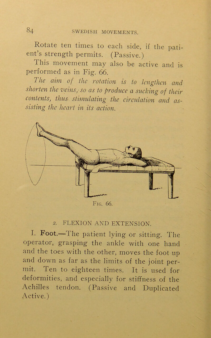 Rotate ten times to each side, if the pati- ent’s strength permits. (Passive.) 1 his movement may also be active and is performed as in Fig. 66. The aim of the rotation is to lengthen and shorten the veinsy so as to produce a sucking of their contents, thus stimulating the circulation and as- sisting the heart in its action. Fig. 66. 2. FLEXION AND EXTENSION. I. Foot.—The patient lying or sitting. The operator, grasping the ankle with one hand and the toes with the other, moves the foot up and down as far as the limits of the joint per- mit. Ten to eighteen times. It is used for deformities, and especially for stiffness of the Achilles tendon. (Passive and Duplicated Active.)