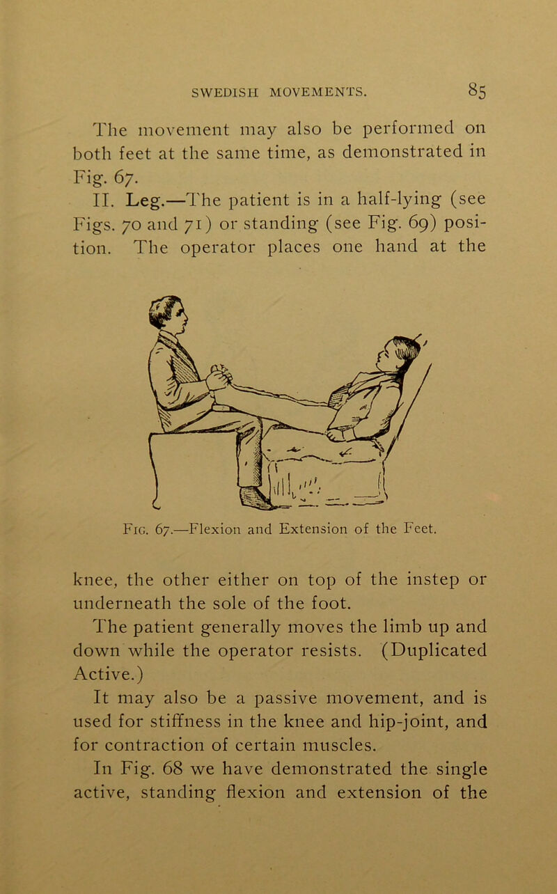 The movement may also be performed on both feet at the same time, as demonstrated in Fig. 67. II. Leg.—T he patient is in a half-lying (see Figs. 70 and 71) or standing (see Fig. 69) posi- tion. The operator places one hand at the Fig. 67.—Flexion and Extension of the Feet. knee, the other either on top of the instep or underneath the sole of the foot. The patient generally moves the limb up and down while the operator resists. (Duplicated Active.) It may also be a passive movement, and is used for stiffness in the knee and hip-joint, and for contraction of certain muscles. In Fig. 68 we have demonstrated the single active, standing flexion and extension of the