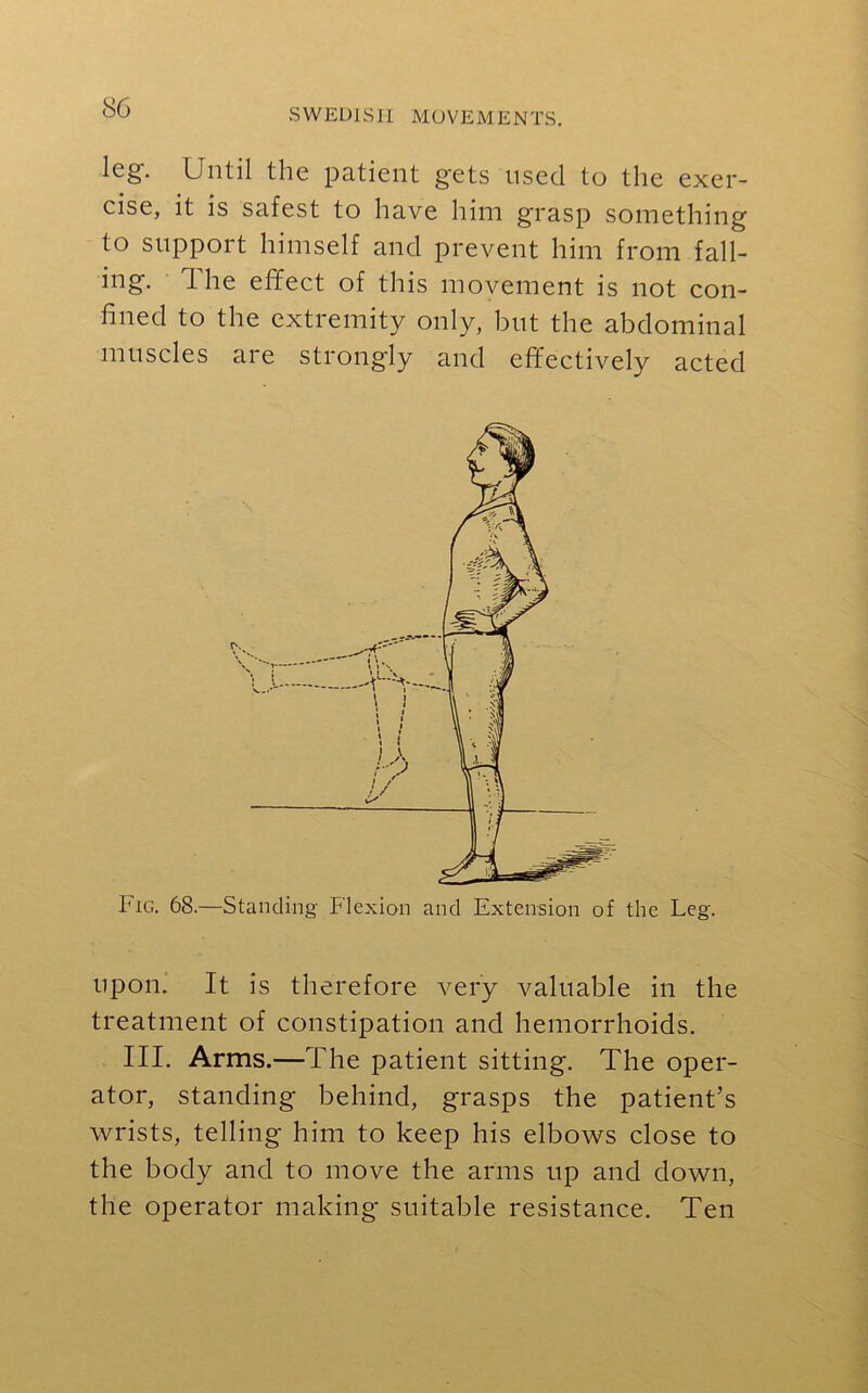 leg. Until the patient gets used to the exer- cise, it is safest to have him grasp something to support himself and prevent him from fall- ing. 1 he effect of this movement is not con- fined to the extremity only, but the abdominal muscles are strongly and effectively acted Fig. 68.—Standing Flexion and Extension of the Leg. upon. It is therefore very valuable in the treatment of constipation and hemorrhoids. III. Arms.—The patient sitting. The oper- ator, standing behind, grasps the patient’s wrists, telling him to keep his elbows close to the body and to move the arms up and down, the operator making suitable resistance. Ten