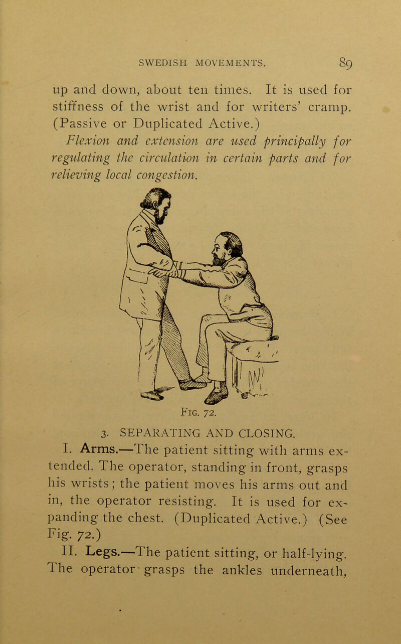 up and down, about ten times. It is used for stiffness of the wrist and for writers’ cramp. (Passive or Duplicated Active.) Flexion and extension are used principally for regulating the circulation in certain parts and for relieving local congestion. Fig. 72. 3. SEPARATING AND CLOSING. I. Arms.—The patient sitting with arms ex- tended. The operator, standing in front, grasps his wrists; the patient moves his arms out and in, the operator resisting. It is used for ex- panding the chest. (Duplicated Active.) (See Fig. 72.) II. Legs.—The patient sitting, or half-lying. The operator grasps the ankles underneath,