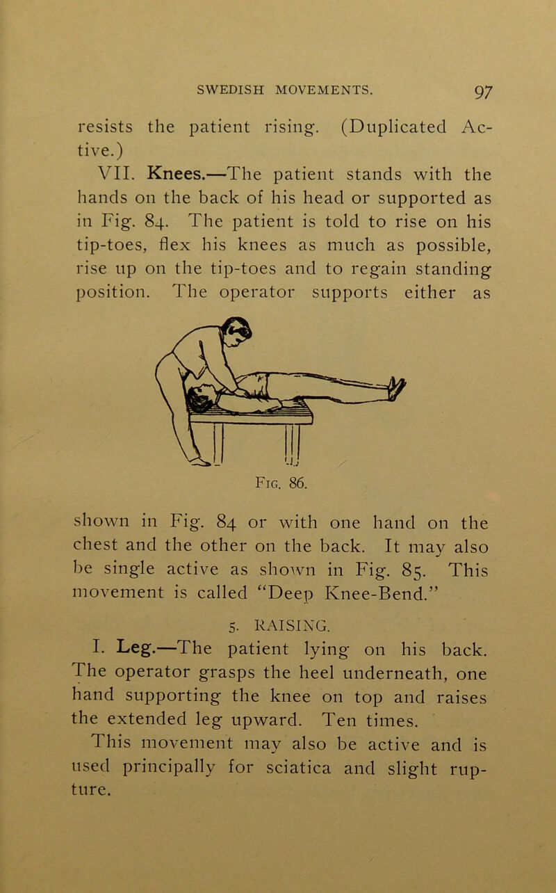 resists the patient rising. (Duplicated Ac- tive.) VII. Knees.—The patient stands with the hands on the back of his head or supported as in Fig. 84. The patient is told to rise on his tip-toes, flex his knees as much as possible, rise up on the tip-toes and to regain standing position. The operator supports either as Fig. 86. shown in Fig. 84 or with one hand on the chest and the other on the back. It may also be single active as shown in Fig. 85. This movement is called “Deep Knee-Bend.” 5. RAISING. I. Leg.—The patient lying on his back. The operator grasps the heel underneath, one hand supporting the knee on top and raises the extended leg upward. Ten times. This movement may also be active and is used principally for sciatica and slight rup- ture.