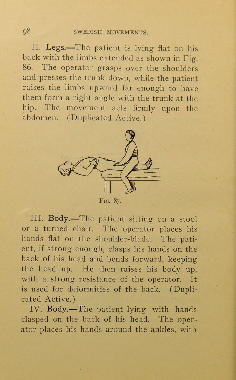 II. Legs.—The patient is lying flat on his back with the limbs extended as shown in Fig. 86. The operator grasps over the shoulders and presses the trunk down, while the patient raises the limbs upward far enough to have them form a right angle with the trunk at the hip. The movement acts firmly upon the abdomen. (Duplicated Active.) III. Body .—The patient sitting on a stool or a turned chair. The operator places his hands flat on the shoulder-blade. The pati- ent, if strong enough, clasps his hands on the back of his head and bends forward, keeping the head up. He then raises his body up, with a strong resistance of the operator. It is used for deformities of the back. (Dupli- cated Active.) IV. Body.—The patient lying with hands clasped on the back of his head. The oper- ator places his hands around the ankles, with