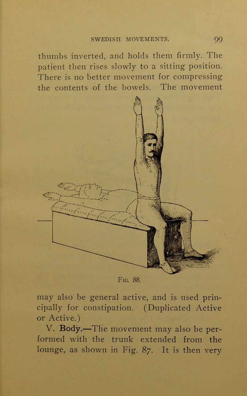thumbs inverted, and holds them firmly. The patient then rises slowly to a sitting position. There is no better movement for compressing the contents of the bowels. The movement may also be general active, and is used prin- cipally for constipation. (Duplicated Active or Active.) V. Body.—The movement may also be per- formed with the trunk extended from the lounge, as shown in Fig. 87. It is then very