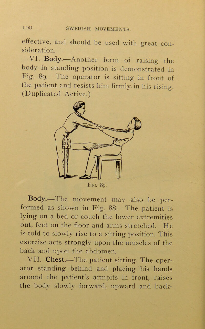IOO effective, and should be used with great con- sideration. VI. Body.—Another form of raising the body in standing position is demonstrated in big. 89. J he operator is sitting in front of the patient and resists him firmly in his rising. (Duplicated Active.) Body.—The movement may also be per- formed as shown in Fig. 88. The patient is lying on a bed or couch the lower extremities out, feet on the floor and arms stretched. He is told to slowly rise to a sitting position. This exercise acts strongly upon the muscles of the back and upon the abdomen. VII. Chest.—The patient sitting. The oper- ator standing behind and placing his hands around the patient’s armpits in front, raises the body slowly forward,^ upward and back-