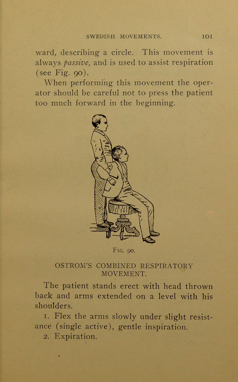 ward, describing a circle. This movement is always passive, and is used to assist respiration (see Fig. 90). When performing this movement the oper- ator should be careful not to press the patient too much forward in the beginning. Fig. 90. OSTROM’S COMBINED RESPIRATORY MOVEMENT. The patient stands erect with head thrown back and arms extended on a level with his shoulders. 1. Flex the arms slowly under slight resist- ance (single active), gentle inspiration. 2. Expiration.