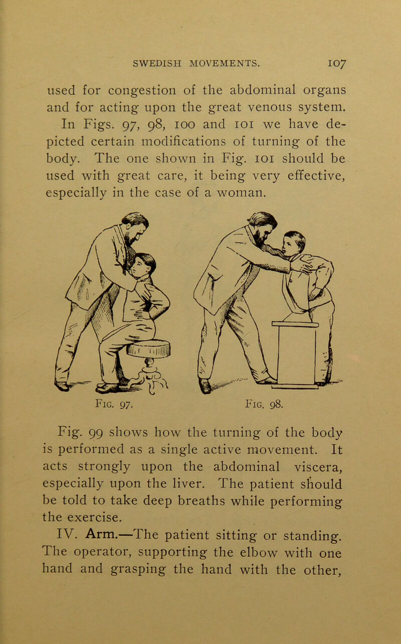 used for congestion of the abdominal organs and for acting upon the great venous system. In Figs. 97, 98, 100 and 101 we have de- picted certain modifications of turning of the body. The one shown in Fig. 101 should be used with great care, it being very effective, especially in the case of a woman. Fig. 99 shows how the turning of the body is performed as a single active movement. It acts strongly upon the abdominal viscera, especially upon the liver. The patient should be told to take deep breaths while performing the exercise. IV. Arm.—The patient sitting or standing. The operator, supporting the elbow with one hand and grasping the hand with the other,