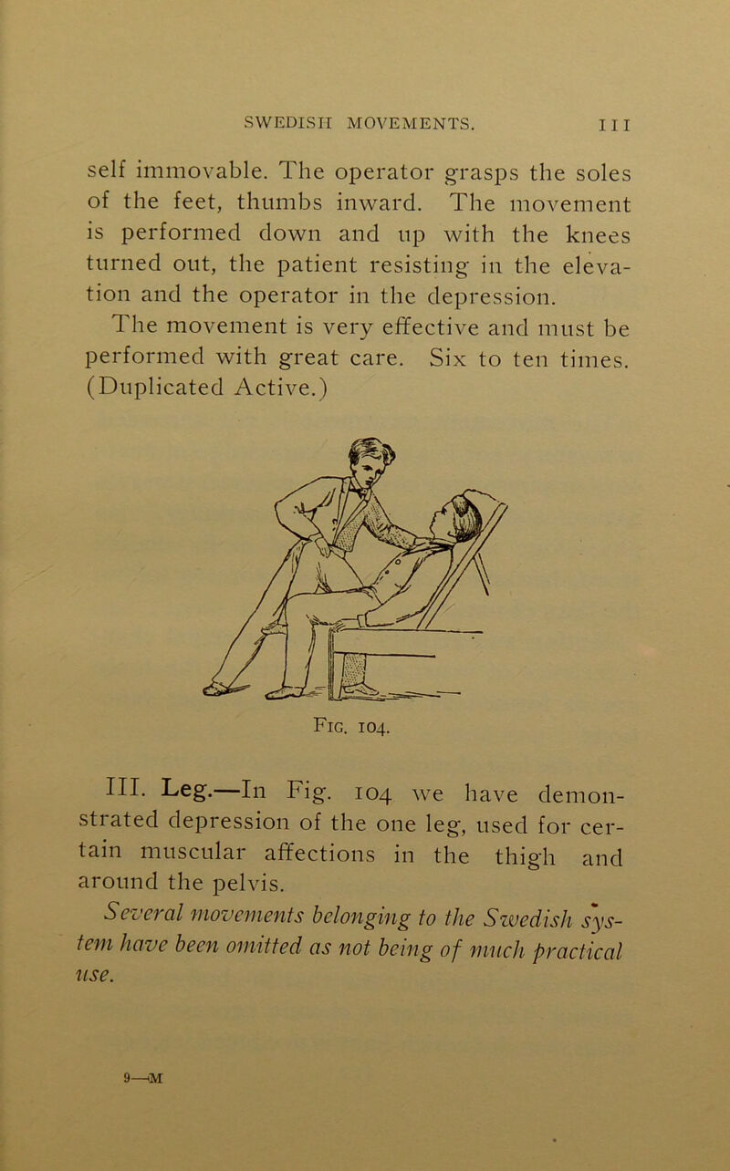 self immovable. The operator grasps the soles of the feet, thumbs inward. The movement is performed down and up with the knees turned out, the patient resisting in the eleva- tion and the operator in the depression. The movement is very effective and must be performed with great care. Six to ten times. (Duplicated Active.) III. Leg.—In Fig. 104 we have demon- strated depression of the one leg, used for cer- tain muscular affections in the thigh and around the pelvis. Several movements belonging to the Swedish sys- tem have been omitted as not being of much practical use. Fig. 104. 9—«M