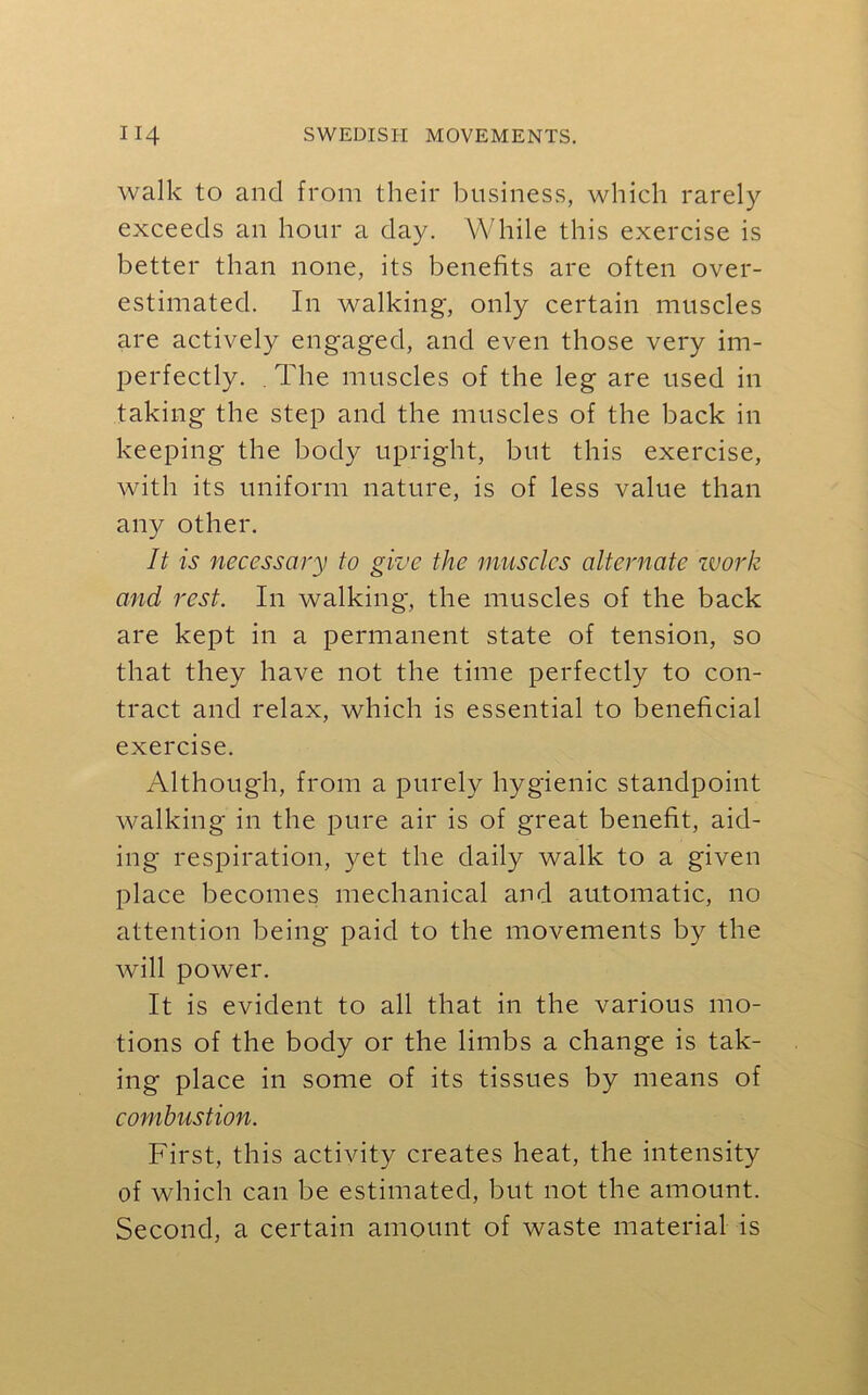 walk to and from their business, which rarely exceeds an hour a day. While this exercise is better than none, its benefits are often over- estimated. In walking, only certain muscles are actively engaged, and even those very im- perfectly. . The muscles of the leg are used in taking the step and the muscles of the back in keeping the body upright, but this exercise, with its uniform nature, is of less value than any other. It is necessary to give the muscles alternate zvork and rest. In walking, the muscles of the back are kept in a permanent state of tension, so that they have not the time perfectly to con- tract and relax, which is essential to beneficial exercise. Although, from a purely hygienic standpoint walking in the pure air is of great benefit, aid- ing respiration, yet the daily walk to a given place becomes mechanical and automatic, no attention being paid to the movements by the will power. It is evident to all that in the various mo- tions of the body or the limbs a change is tak- ing place in some of its tissues by means of combustion. First, this activity creates heat, the intensity of which can be estimated, but not the amount. Second, a certain amount of waste material is