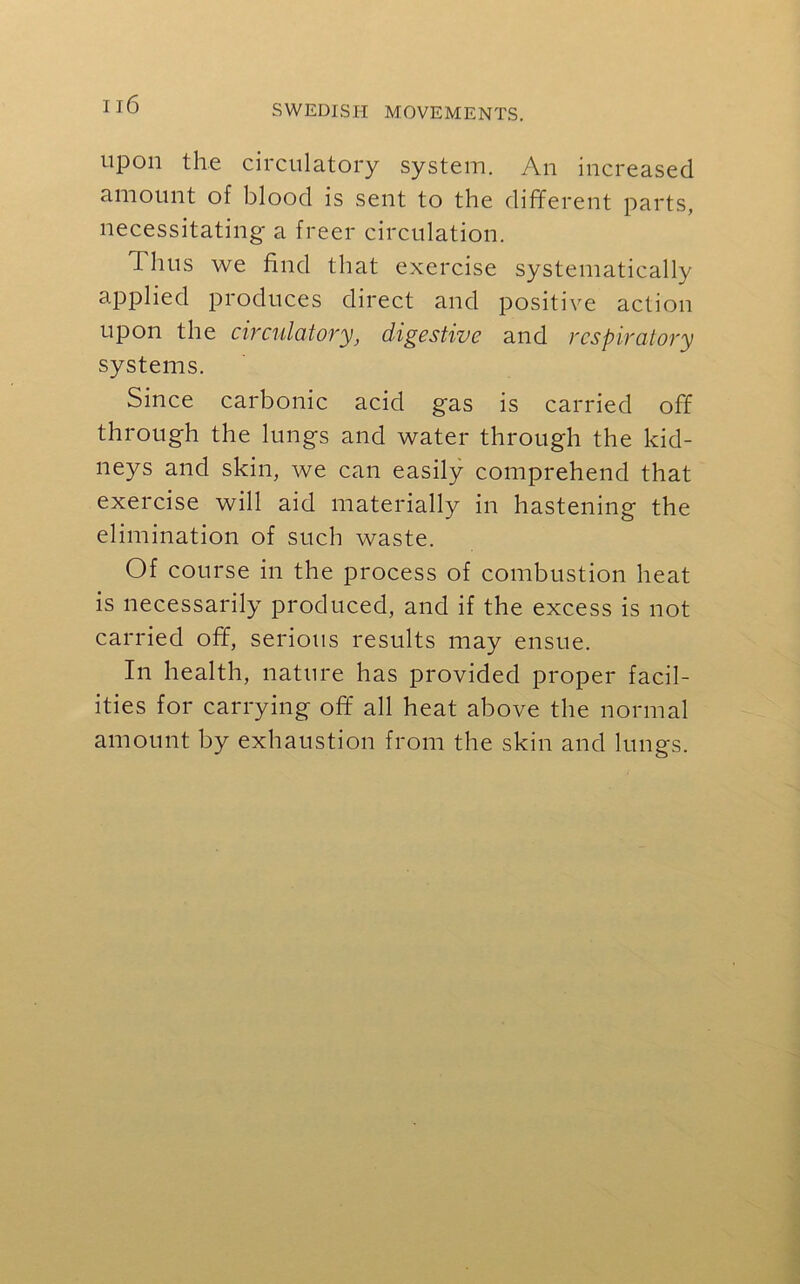 upon the circulatory system. An increased amount of blood is sent to the different parts, necessitating a freer circulation. Thus we find that exercise systematically applied produces direct and positive action upon the circulatory, digestive and respiratory systems. Since carbonic acid gas is carried off through the lungs and water through the kid- neys and skin, we can easily comprehend that exercise will aid materially in hastening the elimination of such waste. Of course in the process of combustion heat is necessarily produced, and if the excess is not carried off, serious results may ensue. In health, nature has provided proper facil- ities for carrying off all heat above the normal amount by exhaustion from the skin and lungs.