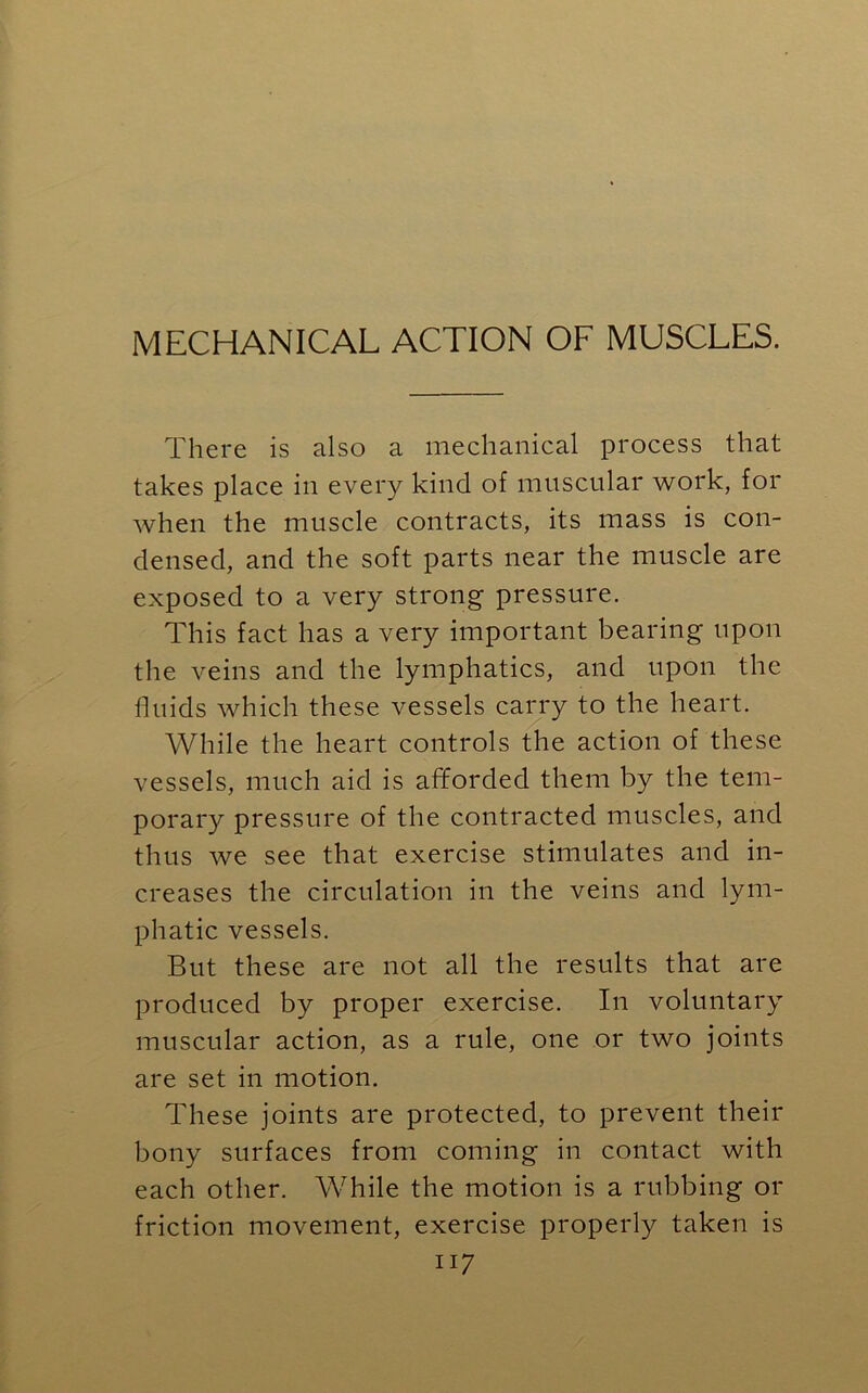 MECHANICAL ACTION OF MUSCLES. There is also a mechanical process that takes place in every kind of muscular work, for when the muscle contracts, its mass is con- densed, and the soft parts near the muscle are exposed to a very strong pressure. This fact has a very important bearing upon the veins and the lymphatics, and upon the fluids which these vessels carry to the heart. While the heart controls the action of these vessels, much aid is afforded them by the tem- porary pressure of the contracted muscles, and thus we see that exercise stimulates and in- creases the circulation in the veins and lym- phatic vessels. But these are not all the results that are produced by proper exercise. In voluntary muscular action, as a rule, one or two joints are set in motion. These joints are protected, to prevent their bony surfaces from coming in contact with each other. While the motion is a rubbing or friction movement, exercise properly taken is ii 7