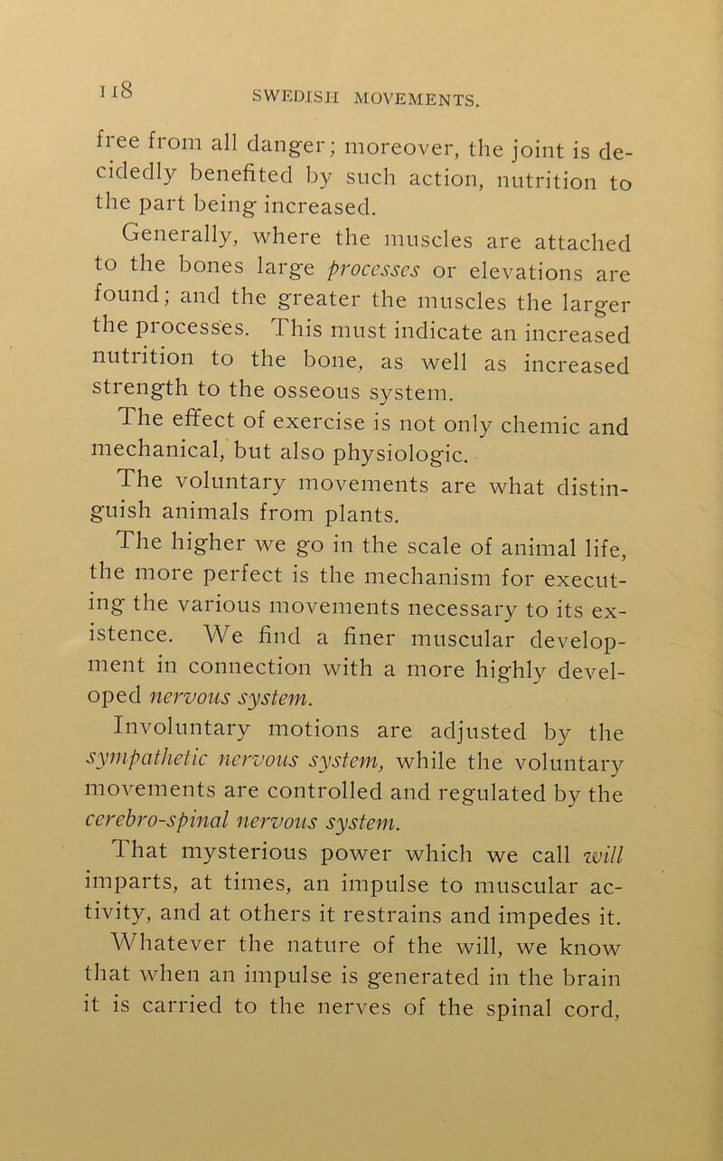 ix8 fiee fiom all danger; moreover, the joint is de- cidedly benefited by such action, nutrition to the part being increased. Generally, where the muscles are attached to the bones large processes or elevations are found; and the greater the muscles the larger the pi ocesses. This must indicate an increased nutrition to the bone, as well as increased strength to the osseous system. The effect of exercise is not only chemic and mechanical, but also physiologic. The voluntary movements are what distin- guish animals from plants. The higher we go in the scale of animal life, the more perfect is the mechanism for execut- ing the various movements necessary to its ex- istence. We find a finer muscular develop- ment in connection with a more highly devel- oped nervous system. Involuntary motions are adjusted by the sympathetic nervous system, while the voluntary movements are controlled and regulated by the cerebrospinal nervous system. 1 hat mysterious power which we call will imparts, at times, an impulse to muscular ac- tivity, and at others it restrains and impedes it. Whatever the nature of the will, we know that when an impulse is generated in the brain it is carried to the nerves of the spinal cord,