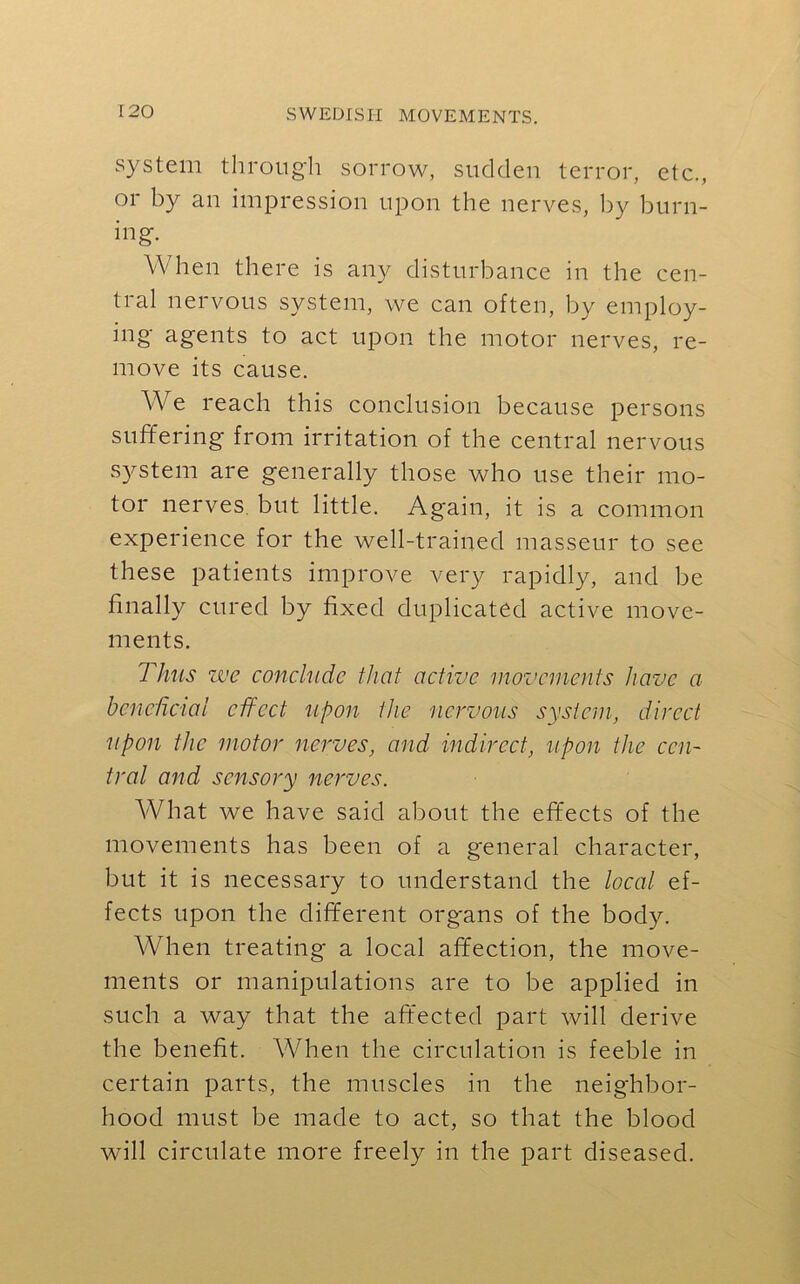 system through sorrow, sudden terror, etc., or by an impression upon the nerves, by burn- ing. When there is any disturbance in the cen- tral nervous system, we can often, by employ- ing agents to act upon the motor nerves, re- move its cause. We reach this conclusion because persons suffering from irritation of the central nervous system are generally those who use their mo- tor nerves but little. Again, it is a common experience for the well-trained masseur to see these patients improve very rapidly, and be finally cured by fixed duplicated active move- ments. Thus we conclude that active movements have a beneficial effect upon the nervous system, direct upon the motor nerves, and indirect, upon the cen- tral and sensory nerves. What we have said about the effects of the movements has been of a general character, but it is necessary to understand the local ef- fects upon the different organs of the body. When treating a local affection, the move- ments or manipulations are to be applied in such a way that the affected part will derive the benefit. When the circulation is feeble in certain parts, the muscles in the neighbor- hood must be made to act, so that the blood will circulate more freely in the part diseased.