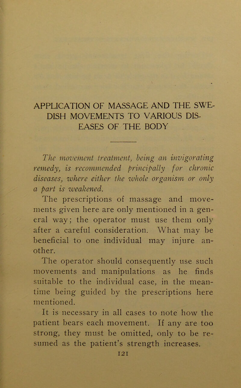 APPLICATION OF MASSAGE AND THE SWE- DISH MOVEMENTS TO VARIOUS DIS- EASES OF THE BODY The movement treatment, being an invigorating remedy, is recommended principally for chronic diseases, where either the whole organism or only a part is weakened. The prescriptions of massage and move- ments given here are only mentioned in a gen- eral way; the operator must use them only after a careful consideration. What may be beneficial to one individual may injure an- other. The operator should consequently use such movements and manipulations as he finds suitable to the individual case, in the mean- time being guided by the prescriptions here mentioned. It is necessary in all cases to note how the patient bears each movement. If any are too strong, they must be omitted, only to be re- sumed as the patient’s strength increases.