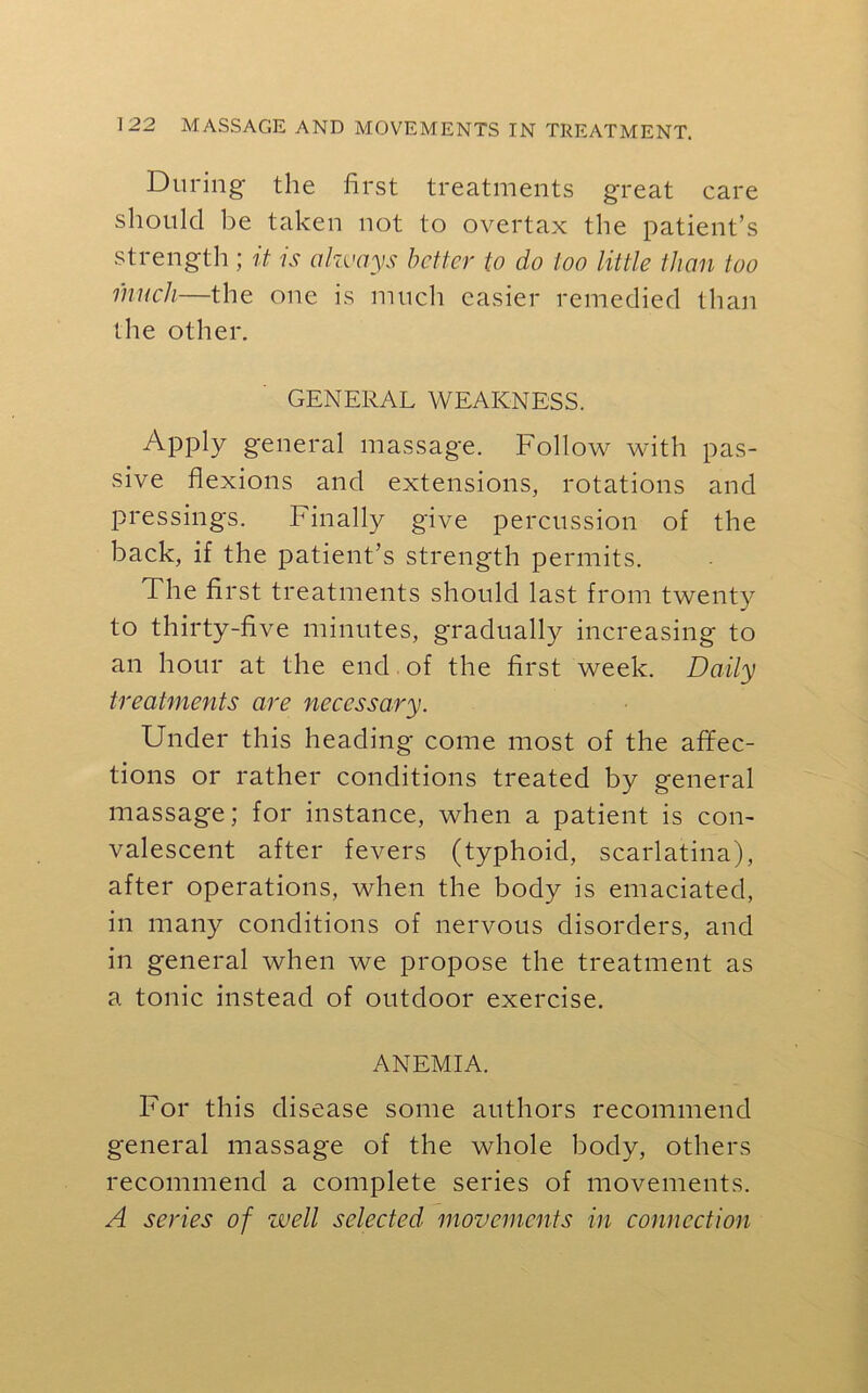 During the first treatments great care should be taken not to overtax the patient’s strength ; it is alzvays better to do too little than too much—the one is much easier remedied than the other. GENERAL WEAKNESS. Apply general massage. Follow with pas- sive flexions and extensions, rotations and pressings. Finally give percussion of the back, if the patient’s strength permits. The first treatments should last from twenty to thirty-five minutes, gradually increasing to an hour at the end of the first week. Daily treatments are necessary. Under this heading come most of the affec- tions or rather conditions treated by general massage; for instance, when a patient is con- valescent after fevers (typhoid, scarlatina), after operations, when the body is emaciated, in many conditions of nervous disorders, and in general when we propose the treatment as a tonic instead of outdoor exercise. ANEMIA. For this disease some authors recommend general massage of the whole body, others recommend a complete series of movements. A series of well selected movements in connection