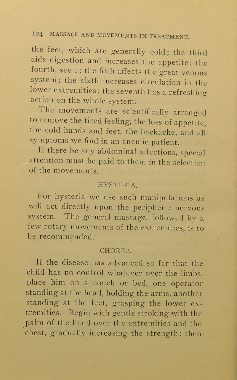 the feet, which are generally cold; the third aids digestion and increases the appetite; the fouith, see i, the fifth affects the g'reat venous system; the sixth increases circulation in the lowei extremities; the seventh has a refreshing action on the whole system. I he movements are scientifically arranged to lemove the tired feeling, the loss of appetite, the cold hands and feet, the backache, and all symptoms we find in an anemic patient. If there be any abdominal affections, special attention must be paid to them in the selection of the movements. HYSTERIA. For hysteria we use such manipulations as will act directly upon the peripheric nervous system. The general massage, followed by a few rotary movements of the extremities, is to be recommended. CHOREA. If the disease has advanced so far that the child has no control whatever over the limbs, place him on a couch or bed, one operator standing at the head, holding the arms, another standing at the feet, grasping the lower ex- tremities. Begin with gentle stroking with the palm of the hand over the extremities and the chest, gradually increasing the strength ; then