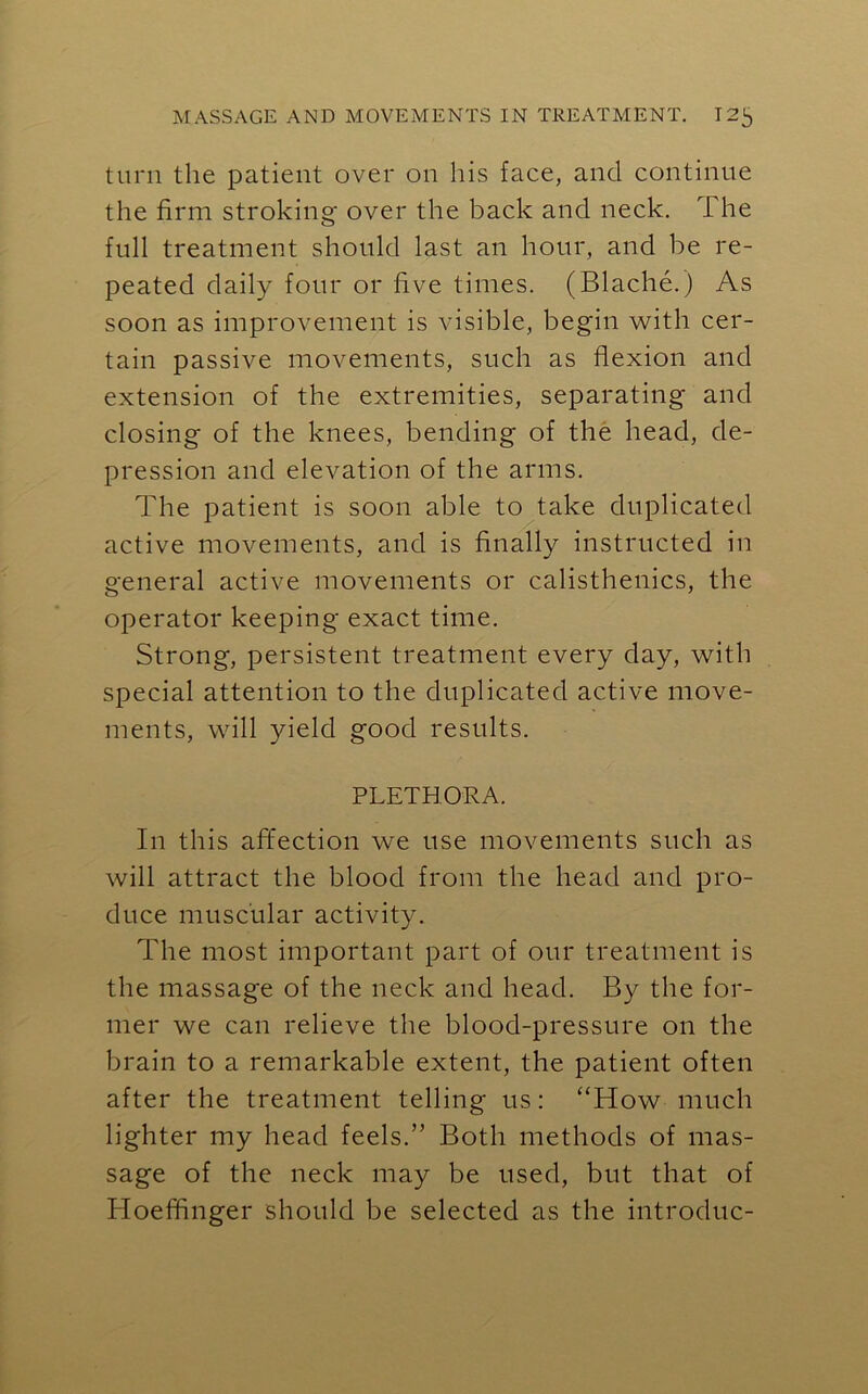 turn the patient over on his face, and continue the firm stroking over the back and neck. The full treatment should last an hour, and be re- peated daily four or five times. (Blache.) As soon as improvement is visible, begin with cer- tain passive movements, such as flexion and extension of the extremities, separating and closing of the knees, bending of the head, de- pression and elevation of the arms. The patient is soon able to take duplicated active movements, and is finally instructed in general active movements or calisthenics, the operator keeping exact time. Strong, persistent treatment every day, with special attention to the duplicated active move- ments, will yield good results. PLETHORA. In this affection we use movements such as will attract the blood from the head and pro- duce muscular activity. The most important part of our treatment is the massage of the neck and head. By the for- mer we can relieve the blood-pressure on the brain to a remarkable extent, the patient often after the treatment telling us: “How much lighter my head feels.” Both methods of mas- sage of the neck may be used, but that of Bloeffinger should be selected as the introduc-