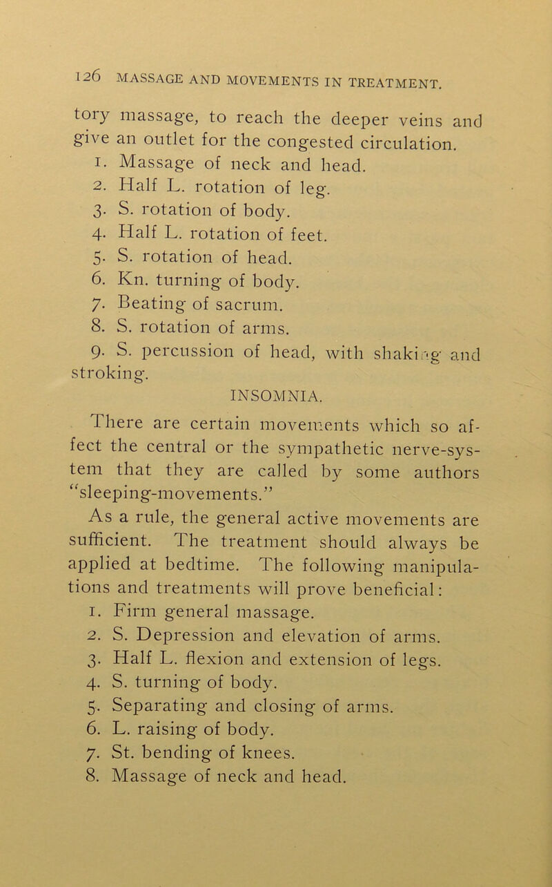 tory massage, to reach the deeper veins and give an outlet for the congested circulation. 1. Massage of neck and head. 2. Half L. rotation of leg-. 3. S. rotation of body. 4. Half L. rotation of feet. 5. S. rotation of head. 6. Kn. turning of body. 7. Beating of sacrum. 8. S. rotation of arms. 9. S. percussion of head, with shaking and stroking. INSOMNIA. There are certain movements which so af- fect the central or the sympathetic nerve-sys- tem that they are called by some authors “sleeping-movements.” As a rule, the general active movements are sufficient. The treatment should always be applied at bedtime. The following manipula- tions and treatments will prove beneficial: 1. Firm general massage. 2. S. Depression and elevation of arms. 3. Half L. flexion and extension of legs. 4. S. turning of body. 5. Separating and closing of arms. 6. L. raising of body. 7. St. bending of knees. 8. Massage of neck and head.