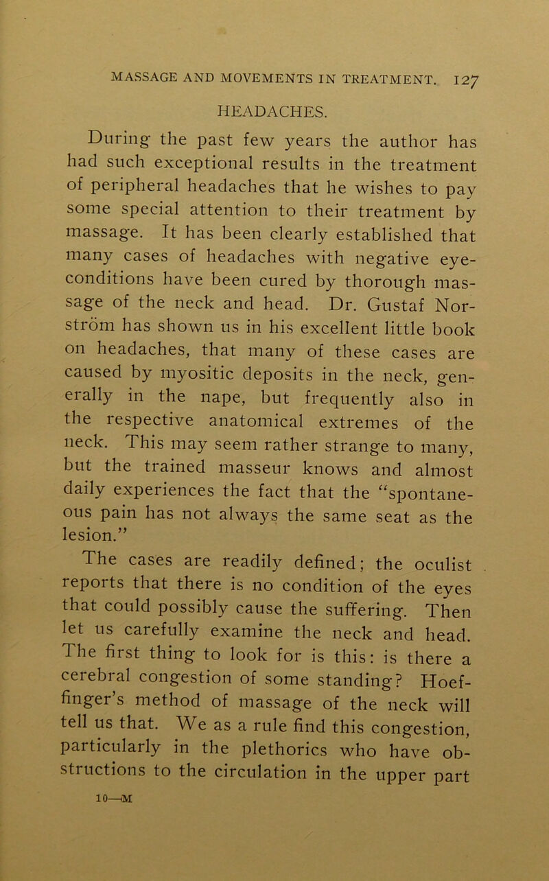 HEADACHES. During the past few years the author has had such exceptional results in the treatment of peripheral headaches that he wishes to pay some special attention to their treatment by massage. It has been clearly established that many cases of headaches with negative eye- conditions have been cured by thorough mas- sage of the neck and head. Dr. Gustaf Nor- strom has shown us in his excellent little book on headaches, that many of these cases are caused by myositic deposits in the neck, gen- erally in the nape, but frequently also in the respective anatomical extremes of the neck. This may seem rather strange to many, but the trained masseur knows and almost daily experiences the fact that the “spontane- ous pain has not always the same seat as the lesion.” The cases are readily defined; the oculist reports that there is no condition of the eyes that could possibly cause the suffering. Then let 11s carefully examine the neck and head. The first thing to look for is this: is there a cerebral congestion of some standing? Hoef- finger’s method of massage of the neck will tell us that. AVe as a rule find this congestion, particularly in the plethorics who have ob- sti uctions to the circulation in the upper part 10—iM