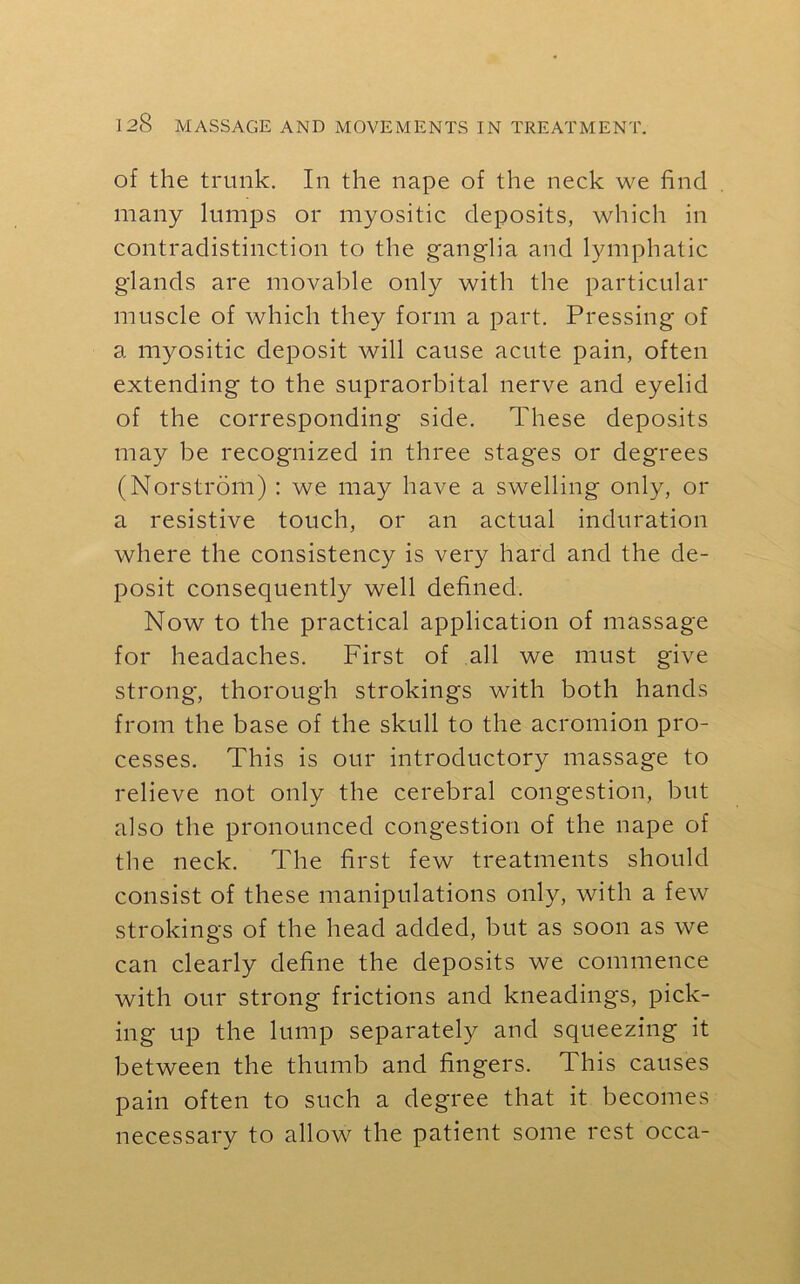 of the trunk. In the nape of the neck we find many lumps or myositic deposits, which in contradistinction to the ganglia and lymphatic glands are movable only with the particular muscle of which they form a part. Pressing of a myositic deposit will cause acute pain, often extending to the supraorbital nerve and eyelid of the corresponding side. These deposits may be recognized in three stages or degrees (Norstrom) : we may have a swelling only, or a resistive touch, or an actual induration where the consistency is very hard and the de- posit consequently well defined. Now to the practical application of massage for headaches. First of all we must give strong, thorough strokings with both hands from the base of the skull to the acromion pro- cesses. This is our introductory massage to relieve not only the cerebral congestion, but also the pronounced congestion of the nape of the neck. The first few treatments should consist of these manipulations only, with a few strokings of the head added, but as soon as we can clearly define the deposits we commence with our strong frictions and kneadings, pick- ing up the lump separately and squeezing it between the thumb and fingers. This causes pain often to such a degree that it becomes necessary to allow the patient some rest occa-