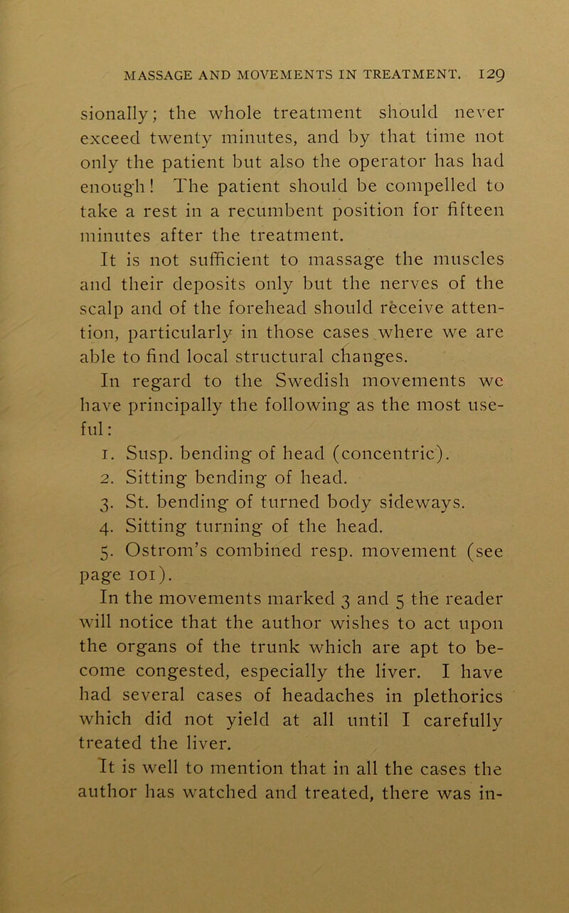 sionally; the whole treatment should never exceed twenty minutes, and by that time not only the patient but also the operator has had enough ! The patient should be compelled to take a rest in a recumbent position for fifteen minutes after the treatment. It is not sufficient to massage the muscles and their deposits only but the nerves of the scalp and of the forehead should receive atten- tion, particularly in those cases where we are able to find local structural changes. In regard to the Swedish movements we have principally the following as the most use- ful : 1. Susp. bending of head (concentric). 2. Sitting bending of head. 3. St. bending of turned body sideways. 4. Sitting turning of the head. 5. Ostrom’s combined resp. movement (see page 101). In the movements marked 3 and 5 the reader will notice that the author wishes to act upon the organs of the trunk which are apt to be- come congested, especially the liver. I have had several cases of headaches in plethorics which did not yield at all until I carefully treated the liver. It is well to mention that in all the cases the author has watched and treated, there was in-