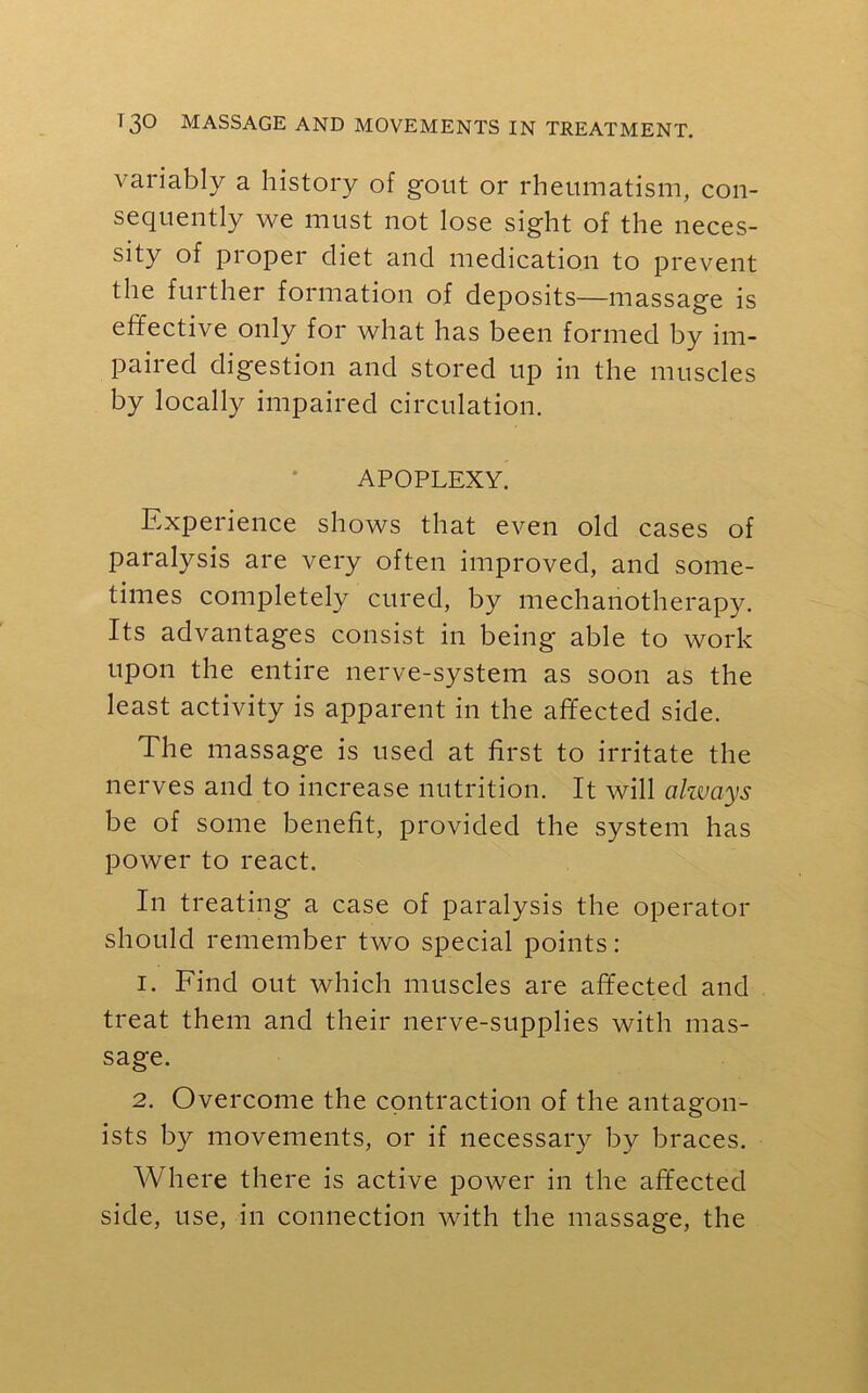 variably a history of gout or rheumatism, con- sequently we must not lose sight of the neces- sity of proper diet and medication to prevent the further formation of deposits—massage is effective only for what has been formed by im- paired digestion and stored up in the muscles by locally impaired circulation. APOPLEXY. Experience shows that even old cases of paralysis are very often improved, and some- times completely cured, by mechanotherapy. Its advantages consist in being able to work upon the entire nerve-system as soon as the least activity is apparent in the affected side. The massage is used at first to irritate the nerves and to increase nutrition. It will always be of some benefit, provided the system has power to react. In treating a case of paralysis the operator should remember two special points: 1. Find out which muscles are affected and treat them and their nerve-supplies with mas- sage. 2. Overcome the contraction of the antagon- ists by movements, or if necessary by braces. Where there is active power in the affected side, use, in connection with the massage, the
